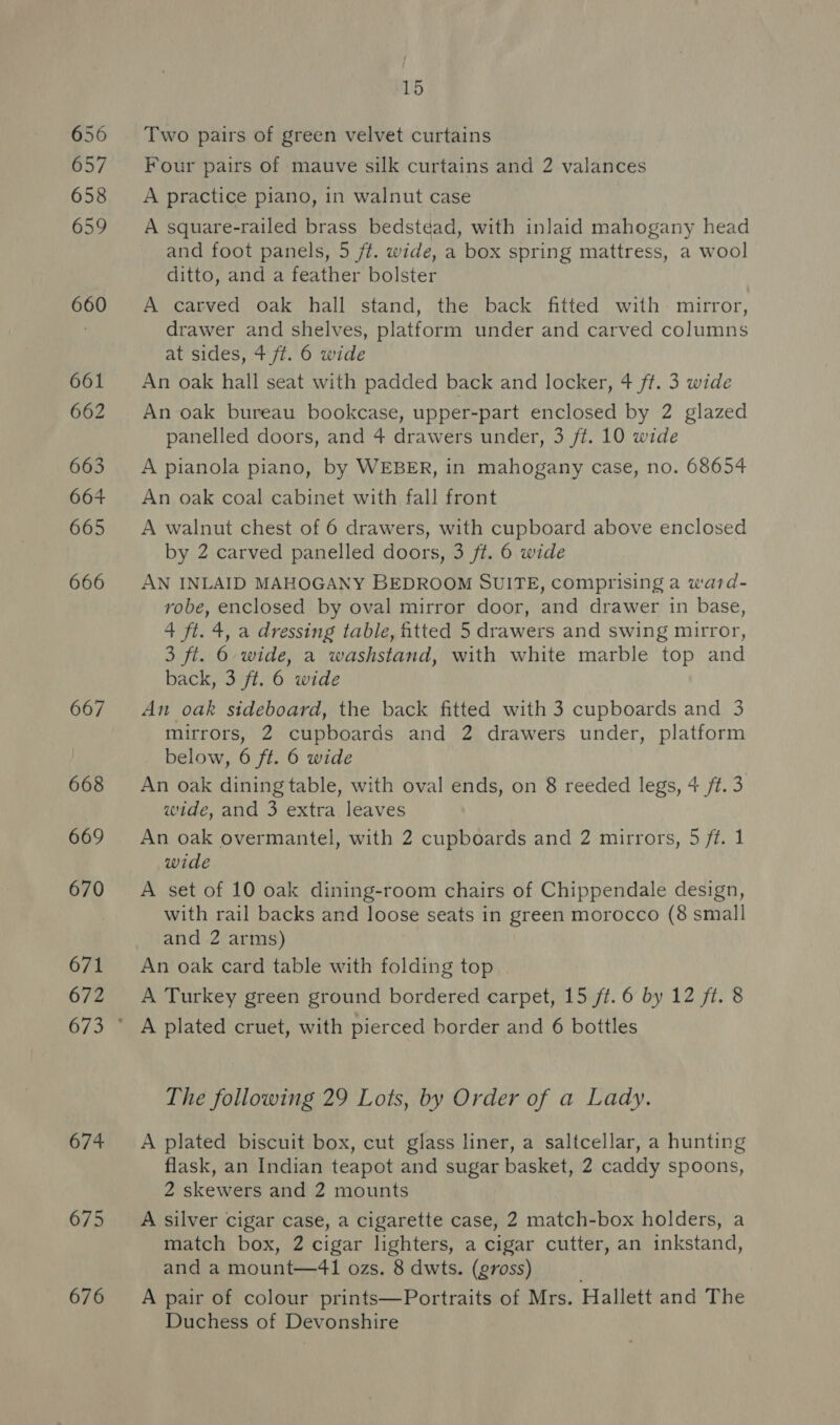 674 675 676 15 Two pairs of green velvet curtains Four pairs of mauve silk curtains and 2 valances A practice piano, in walnut case | A square-railed brass bedstéad, with inlaid mahogany head and foot panels, 5 jf. wide, a box spring mattress, a wool ditto, and a feather bolster A carved oak hall stand, the back fitted with mirror, drawer and shelves, platform under and carved columns at sides, 4 ft. 6 wide An oak hall seat with padded back and locker, 4 ft. 3 wide An oak bureau bookcase, upper-part enclosed by 2 glazed panelled doors, and 4 drawers under, 3 ft. 10 wide A pianola piano, by WEBER, in mahogany case, no. 68654 An oak coal cabinet with fall front A walnut chest of 6 drawers, with cupboard above enclosed by 2 carved panelled doors, 3 ft. 6 wide AN INLAID MAHOGANY BEDROOM SUITE, comprising a ward- robe, enclosed by oval mirror door, and drawer in base, 4 ft. 4, a dressing table, fitted 5 drawers and swing mirror, 3 ft. 6 wide, a washstand, with white marble top and back, 3 ft. 6 wide An oak sideboard, the back fitted with 3 cupboards and 3 mirrors, 2 cupboards and 2 drawers under, platform below, 6 ft. 6 wide An oak dining table, with oval ends, on 8 reeded legs, 4 ft.3 wide, and 3 extra leaves An oak overmantel, with 2 cupboards and 2 mirrors, 5 ft. 1 wide A set of 10 oak dining-room chairs of Chippendale design, with rail backs and loose seats in green morocco (8 small and 2 arms) An oak card table with folding top . A Turkey green ground bordered carpet, 15 ft. 6 by 12 ft. 8 The following 29 Lots, by Order of a Lady. A plated biscuit box, cut glass liner, a saltcellar, a hunting flask, an Indian teapot and sugar basket, 2 caddy spoons, 2 skewers and 2 mounts A silver cigar case, a cigarette case, 2 match-box holders, a match box, 2 cigar lighters, a cigar cutter, an inkstand, and a mount—41 ozs. 8 dwts. (gross) A pair of colour prints—Portraits of Mrs. Hallett and The Duchess of Devonshire