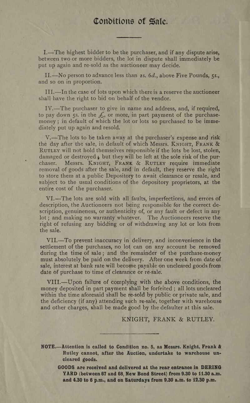 Conditions of Sale. I.—The highest bidder to be the purchaser, and if any dispute arise, between two or more bidders, the lot in dispute shall immediately be put up again and re-sold as the auctioneer may decide. IJ.—No person to advance less than 2s. 6d., above Five Pounds, 5s., and so on in proportion. III.—In the case of lots upon which there is a reserve the auctioneer shall have the right to bid on behalf of the vendor. IV.—The purchaser to give in name and address, and, if required, to pay down 5s. in-the 4, or more, in part payment of the purchase- money ; in default of which the lot or lots so purchased to be imme- diately put up again and resold. V.—The lots to be taken away at the purchaser’s expense and risk the day after the sale, in default of which Messrs. KNIGHT, FRANK &amp; Rut Ley will not hold themselves responsible if the lots be lost, stolen, damaged or destroyed, but they will be left at the sole risk of the pur- chaser. Messrs. KNIGHT, FRANK &amp; RUTLEY require immediate removal of goods after the sale, and in default, they reserve the right to store them at a public Depository to await clearance or resale, and subject to the usual conditions of the depository proprietors, at the entire cost of the purchaser. VI.—The lots are sold with all faults, imperfections, and errors of description, the Auctioneers not being responsible for the correct de- scription, genuineness, or authenticity of, or any fault or defect in any lot; and making no warranty whatever. The Auctioneers reserve the right of refusing any bidding or of withdrawing any lot or lots from the sale. VII.—To prevent inaccuracy in delivery, and inconvenience in the settlement of the purchases, no lot can on any account be removed during the time of sale; and the remainder of the purchase-money must absolutely be paid on the delivery. After one week from date of sale, interest at bank rate will become payable on uncleared goods from date of purchase to time of clearance or re-sale. VIII.—Upon failure of complying with the above conditions, the money deposited in part payment shall be forfeited ; all lots uncleared within the time aforesaid shall be re-sold by public or private sale, and the deficiency (if any) attending such re-sale, together with warehouse and other charges, shall be made good by the defaulter at this sale. KNIGHT, FRANK &amp; RUTLEY. ee eee NOTE.—Attention is called to Condition no. 5, as Messrs. Knight, Frank &amp; Rutley cannot, after the Auction, undertake to warehouse un- cleared goods. GOODS are received and delivered at the rear entrance in DERING YARD (between 67 and 68, New Bond Street) from 9.30 to 11.30 a.m.