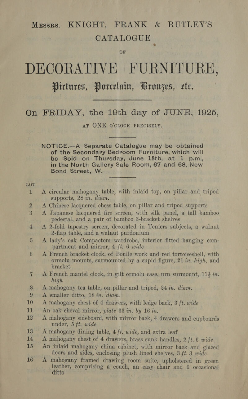 CATALOGUE OF Pictures, Porcelain, Prowjes, ete.   LOT AT ONE O'CLOCK PRECISELY. NOTICE.—A Separate Catalogue may be obtained of the Secondary Bedroom Furniture, which will be Sold on Thursday, June 18th, at 1 p.m,, in the North Gallery Sale Room, 67 and 68, New Bond Street, W. . A circular mahogany table, with inlaid top, on pillar and tripod supports, 28 in. diam. \ A Chinese lacquered chess table, on pillar and tripod supports A Japanese lacquered fire screen, with silk panel, a tall bamboo pedestal, and a pair of bamboo 3-bracket shelves A 2-fold tapestry screen, decorated in Teniers subjects, a walnut 2-flap table, and a walnut purdonium A lady’s oak Compactom wardrobe, interior fitted hanging com- partment and mirror, 4 ft. 6 wide A French bracket clock, of Boulle work and red tortoiseshell, with ormolu mounts, surmounted by a cupid figure, 21 in. high, and bracket A French mantel clock, in gilt ormolu case, urn surmount, 174 in. high 7 A mahogany tea table, on pillar and tripod, 24 in. diam. A smaller ditto, 18 in. diam. A mahogany chest of 4 drawers, with ledge back, 3 ft. wide An oak cheval mirror, plate 33 in. by 16 in. A mahogany sideboard, with mirror back, 4 drawers and cupboards under, 5 ft. wide A mahogany dining table, 4 ft. wide, and extra leaf A mahogany chest of 4 drawers, brass sunk handles, 2 ft. 6 wide An inlaid mahogany china cabinet, with mirror back and glazed doors and sides, enclosing plush lined shelves, 3 ft. 3 wide A mahogany framed drawing room suite, upholstered in green leather, comprising a couch, an easy chair and 6 occasional ditto