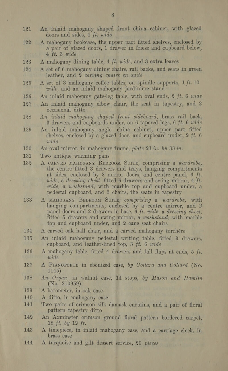 121 122 8 An inlaid mahogany shaped front china cabinet, with glazed doors and sides, 4 ft. wide A mahogany bookcase, the upper part fitted shelves, enclosed by a pair of glazed doors, 1 drawer in frieze and cupboard below, 4 ft. 3 wide A mahogany dining table, 4 ft. wide, and 3 extra leaves A set of 6 mahogany dining chairs, rail backs, and seats in green leather, and 2 carving chairs en suite A set of 3 mahogany coffee tables, on spindle supports, 1 ft. 10 wide, and an inlaid mahogany jardiniére stand An inlaid mahogany gate-leg table, with oval ends, 2 ft. 6 wide An inlaid mahogany elbow chair, the seat in tapestry, and 2 occasional ditto An inlaid mahogany shaped front sideboard, brass rail back, 3 drawers and cupboards under, on 6 tapered legs, 6 ft. 6 wide An inlaid mahogany angle china cabinet, upper part fitted shelves, enclosed by a glazed door, and cupboard under, 2 ft. 6 wide An oval mirror, in mahogany frame, plate 21 im. by 33 i. Two antique warming pans A CARVED MAHOGANY BEDROOM SUITE, comprising a wardrobe, the centre fitted 3 drawers and trays, hanging compartments at sides, enclosed by 2 mirror doors, and centre panel, 6 ft. wide, a dressing chest, fitted 6 drawers and swing mirror, 4 ft. wide, a washstand, with marble top and cupboard under, a pedestal cupboard, and 3 chairs, the seats in tapestry A MAHOGANY BeEpROoM SUITE, comprising a wardrobe, with hanging compartments, enclosed by a centre mirror, and 2 panel doors and 2 drawers in base, 6 ft. wide, a dressing chest, fitted 5 drawers and swing mirror, a washstand, with marble top and cupboard under, and 2 cane seat chairs A carved oak hall chair, and a carved mahogany torchére An inlaid mahogany pedestal writing table, fitted 9 drawers, cupboard, and leather-lined top, 3 ft. 6 wide A mahogany table, fitted 4 drawers and fall flaps at ends, 5 ft. wide A PIANOFORTE in ebonized case, by Collard and Collard (No. 1145) An Organ, in walnut case, 14 stops, by Mason and Hamlin (No. 210959) A barometer, in oak case A ditto, in mahogany case Two pairs of crimson silk damask curtains, and a pair of floral pattern tapestry ditto An Axminster crimson ground floral pattern bordered carpet, 18 ft. by 12 ft. A timepiece, in inlaid mahogany case, and a carriage clock, in brass case A turquoise and gilt dessert service, 20 pieces