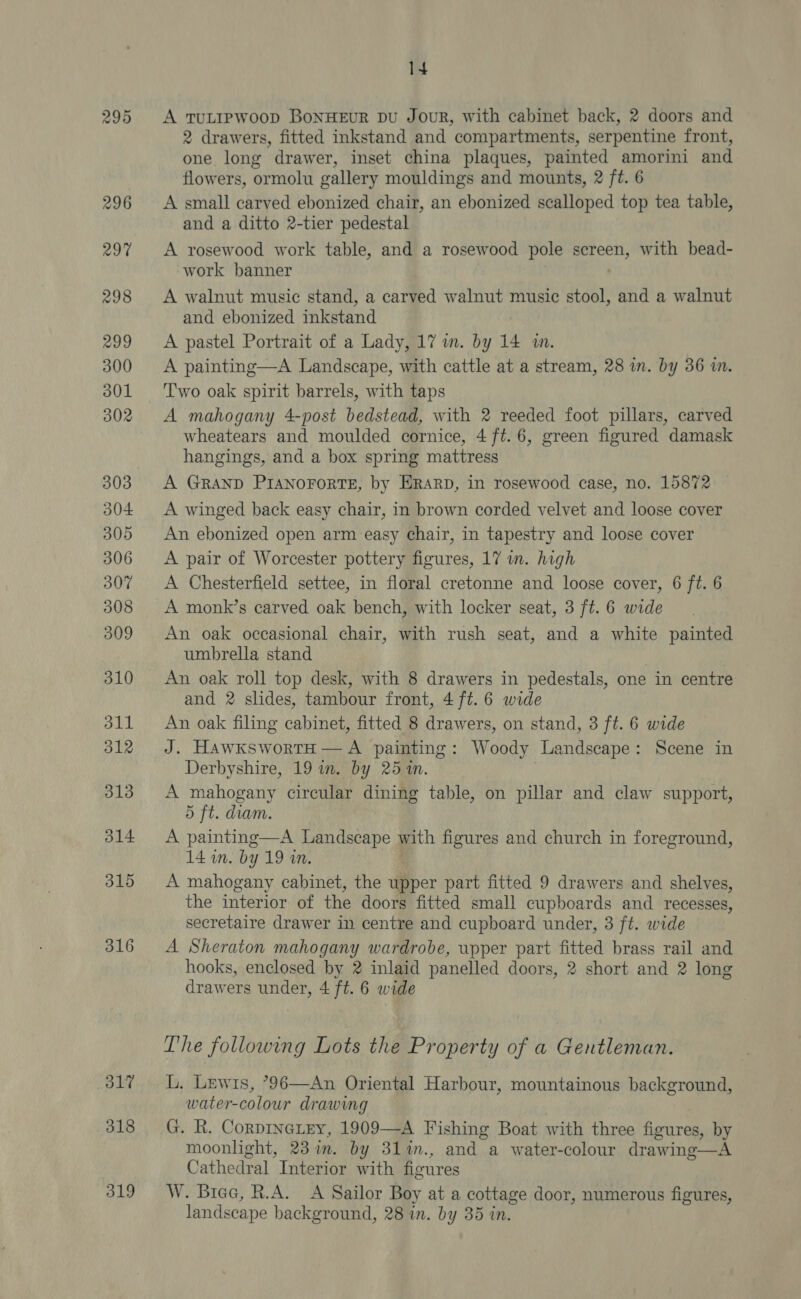 wo Co Or 298 299 300 301 302 303 304 305 306 307 308 309 310 311 312 313 314 315 316 O17 318 319 14 A TULIPWOOD BoNHEUR pDU JouR, with cabinet back, 2 doors and 2 drawers, fitted inkstand and compartments, serpentine front, one long drawer, inset china plaques, painted amorini and flowers, ormolu gallery mouldings and mounts, 2 ft. 6 A small carved ebonized chair, an ebonized scalloped top tea table, and a ditto 2-tier pedestal A rosewood work table, and a rosewood pole screen, with bead- work banner A walnut music stand, a carved walnut music ay and a walnut and ebonized inkstand A pastel Portrait of a Lady, 17 wm. by 14 ww. A painting—A Landscape, with cattle at a stream, 28 in. by 36 in. T'wo oak spirit barrels, with taps A mahogany 4-post bedstead, with 2 reeded foot pillars, carved wheatears and moulded cornice, 4 ft. 6, green figured damask hangings, and a box spring mattress A GRAND PIANOFORTE, by ERARD, in rosewood case, no. 15872 A winged back easy chair, in brown corded velvet and loose cover An ebonized open arm easy chair, in tapestry and loose cover A pair of Worcester pottery figures, 17 im. high A Chesterfield settee, in floral cretonne and loose cover, 6 ft. 6 A monk’s carved oak bench, with locker seat, 3 ft. 6 wide An oak occasional chair, with rush seat, and a white painted umbrella stand An oak roll top desk, with 8 drawers in pedestals, one in centre and 2 slides, tambour front, 4 ft. 6 wide An oak filing cabinet, fitted 8 drawers, on stand, 3 ft. 6 wide J. HawkswortH — A painting: Woody Landscape: Scene in Derbyshire, 19 in. by 251m. A mahogany circular dining table, on pillar and claw support, 5 ft. diam. A painting—A Landscape with figures and church in foreground, 14 wn. by 19 wn. A mahogany cabinet, the upper part fitted 9 drawers and shelves, the interior of the doors fitted small cupboards and recesses, secretaire drawer in centre and cupboard under, 3 ft. wide A Sheraton mahogany wardrobe, upper part fitted brass rail and hooks, enclosed by 2 inlaid panelled doors, 2 short and 2 long drawers under, 4 ft. 6 wide The following Lots the Property of a Gentleman. L, Lewis, ?96—An Oriental Harbour, mountainous background, water-colour drawing G. R. Corpineiey, 1909—A Fishing Boat with three figures, by moonlight, 23 in. by 31in., and a water-colour drawing—A Cathedral Interior with flowres W. Biee, R.A. A Sailor Boy at a cottage door, numerous figures,