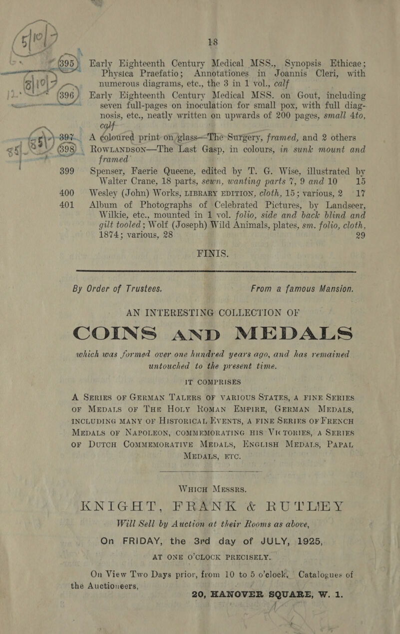  Early Eighteenth Century Medical MSS., Synopsis Ethicae; Physica Praefatio; Annotationes. in Joannis Cleri, with nm numerous diagrams, etc., the 3 in 1 vol., calf | (396 ) Early Eighteenth Century Medical MSS. on Gout, including eatin seven full-pages on inoculation for small pox, with full diag- be etc., neatly written on upwards of 200 pages, small 4to, calf . BO. A ¢oloured print on glass—The-Surgery, framed, and 2 others (398) . RowLanpson—The Last Gasp, in colours, in sunk mount and Hi framed | 399 Spenser, Faerie Queene, edited by T. G. Wise, illustrated by Walter Crane, 18 parts, sewn, wanting parts 7, 9 and 10 15 400 Wesley (John) Works, LIBRARY EDITION, cloth, 15; various, 2 17 401 Album of Photographs of Celebrated Pictures, by Landseer, Wilkie, ete., mounted in 1 vol. folio, side and back blind and gilt tooled; Wolf (Joseph) Wild Animals, plates, sm. folio, cloth, 1874; various, 28 29 FINIS.  From a famous Mansion. AN INTERESTING COLLECTION OF untouched to the present time. 1T COMPRISES A SERIES OF GERMAN TALERS OF VARIOUS STATES, A FINE SERIES oF Mrpats oF THr Hoty Roman EmPirkE, GERMAN MEDALS, INCLUDING MANY OF HISrorRICcAL EVENTS, A FINE SERIES OF FRENCH MEDALS OF NAPOLEON, COMMEMORATING HIS’ VICTORIES, A SERIES OF DuTCH COMMEMORATIVE MEDALS, ENGLISH MEDALS, PAPAL | MEDALS, ETC. |  WuHicH MESSRS. FON TG AT aN eee Ree Will Sell by Auction at their Rooms as above, On FRIDAY, the 3rd day of JULY, 1925, AT ONE O'CLOCK PRECISELY. On View Two Days prior, from 10 to 5 o’elock, Catalogues of the Auctioneers, | DEAS 20, HANOVER SQUARE, W. 1. : '