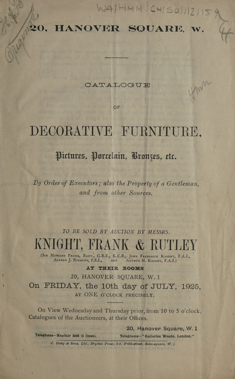 . rr VA. ed) md a OMA os =e is , } Y Me j ; | A beak | _ 4 : ' A it } wy ) f j ; : hee . mn \ Ny CATATLOGU OF DECORATIVE FURNITURE, pictures, Porcelain, Pronjes, ete. By Order of Executors ; also the Property of a Gentleman, and from other Sources. TO BE SOLD BY AUCTION BY MESSRS. KNIGHT, FRANK &amp; RUTLEY (Six Howarv Frank, Bart. G.B.E., K.C.B., Jon Freverick Knicut, F.ALL, Axraep J. Burrows, FSI, and Axruur H. Kwicnt, F.A.L) AT THEIR ROOMS \ 20, HANOVER SQUARE, W. 1 On FRIDAY, the 10th day of JULY, 1925, AT ONE 0O’CLOCK PRECISELY.  On View Wednesday and Thursday prior, from 10 to 5 o’clock, Catalogues of the Auctioneers, at their Offices. . 20, Hanover Square, W.1 “Telephone—Mayfair 3066 (5 lines), Telegrams—“ Galleries Wesdo, London.”’ J. Davy &amp; Sons, Ltd., Dryden Press, 8-9, Frith-street, Soho-square, W. 1