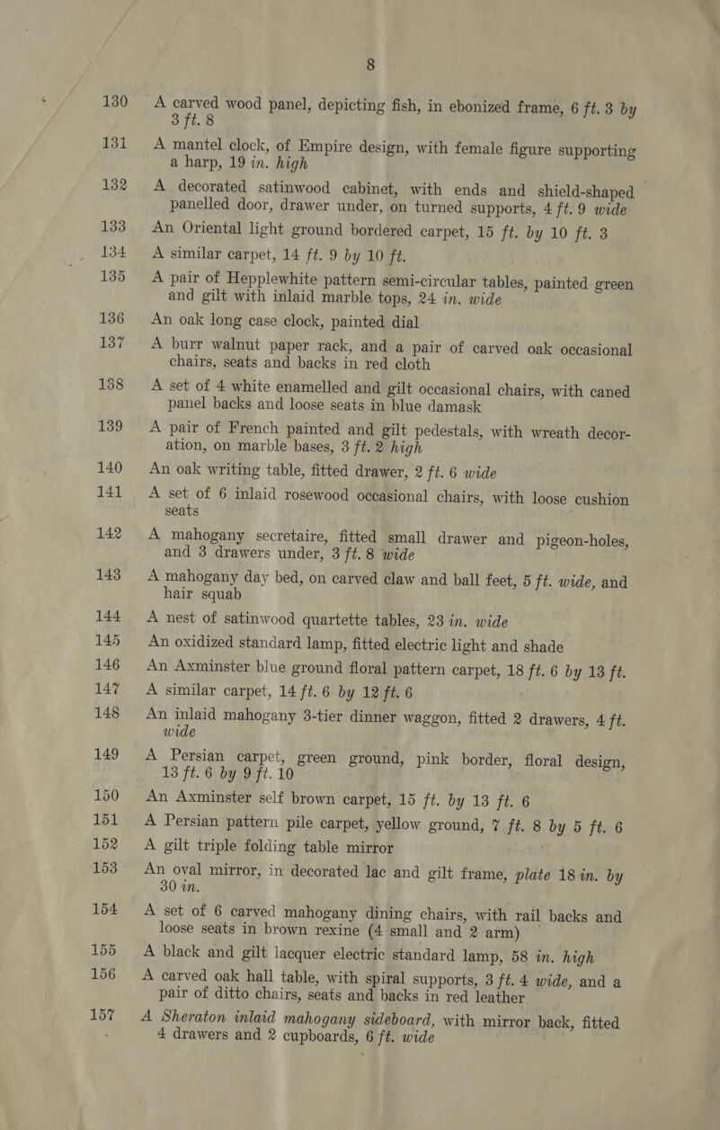 130 131 8 3 ft. 8 A mantel clock, of Empire design, with female figure supporting a harp, 19 in. high A decorated satinwood cabinet, with ends and shield-shaped panelled door, drawer under, on turned supports, 4 ft.9 wide An Oriental light ground bordered carpet, 15 ft. by 10 ft. 3 A similar carpet, 14 ft. 9 by 10 ft. A pair of Hepplewhite pattern semi-circular tables, painted green and gilt with inlaid marble tops, 24 in. wide An oak long case clock, painted dial A burr walnut paper rack, and a pair of carved oak occasional chairs, seats and backs in red cloth A set of 4 white enamelled and gilt occasional chairs, with caned panel backs and loose seats in blue damask A pair of French painted and gilt pedestals, with wreath decor- ation, on marble bases, 3 ft. 2 high An oak writing table, fitted drawer, 2 ft. 6 wide A set of 6 inlaid rosewood occasional chairs, with loose cushion seats | A mahogany secretaire, fitted small drawer and pigeon-holes, and 3 drawers under, 3 ft. 8 wide A mahogany day bed, on carved claw and ball feet, 5 ft. wide, and hair squab A nest of satinwood quartette tables, 23 in. wide An oxidized standard lamp, fitted electric light and shade An Axminster blue ground floral pattern carpet, 18 ft. 6 by 18 ft. A similar carpet, 14 ft. 6 by 12 ft. 6 An inlaid mahogany 3-tier dinner waggon, fitted 2 drawers, 4 ft. wide A Persian carpet, green ground, pink border, floral design, 13 ft. 6 by 9 ft. 10 An Axminster self brown carpet, 15 ft. by 13 ft. 6 A Persian pattern pile carpet, yellow ground, 7 ft. 8 by 5 ft. 6 A gilt triple folding table mirror tt whe? An oval mirror, in decorated lac and gilt frame, plate 18 in. by 30 in. A set of 6 carved mahogany dining chairs, with rail backs and loose seats in brown rexine (4 small and 2 arm) ~ A black and gilt lacquer electric standard lamp, 58 in. high A carved oak hall table, with spiral supports, 3 ft. 4 wide, and a pair of ditto chairs, seats and backs in red leather A Sheraton inlaid mahogany sideboard, with mirror back, fitted