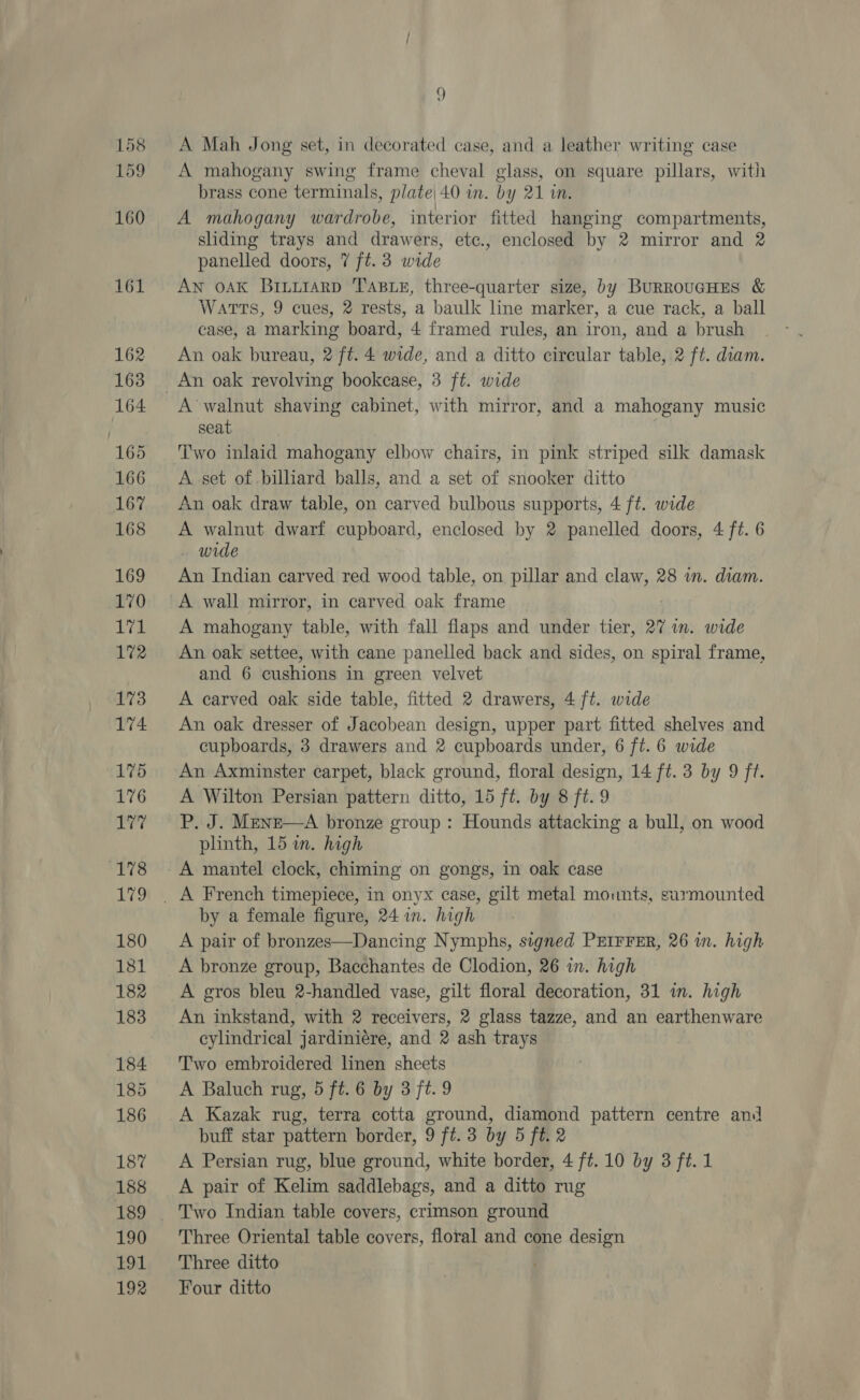 158 159 160 161 162 163 164 165 166 167 168 169 170 se 172 173 174 175 176 177 (178 Lig 180 181 182 183 184 185 186 187 188 189 190 191 192 9 A Mah Jong set, in decorated case, and a leather writing case A mahogany swing frame cheval glass, on square pillars, with brass cone terminals, plate| 40 in. by 21 in. . . . A mahogany wardrobe, interior fitted hanging compartments, sliding trays and drawers, etc., enclosed by 2 mirror and 2 panelled doors, 7 ft. 3 wide AN oAK BriLu1aRD TABLE, three-quarter size, by BurRouGHES &amp; Watts, 9 cues, 2 rests, a baulk line marker, a cue rack, a ball case, a marking board, 4 framed rules, an iron, and a brush An oak bureau, 2 ft. 4 wide, and a ditto circular table, 2 ft. dram. An oak revolving bookcase, 3 ft. wide A’ walnut shaving cabinet, with mirror, and a mahogany music seat T'wo inlaid mahogany elbow chairs, in pink striped silk damask A set of billiard balls, and a set of snooker ditto An oak draw table, on carved bulbous supports, 4 ft. wide A heat. dwarf cupboard, enclosed by 2 panelled doors, 4 ft. 6 . wide An Indian carved red wood table, on pillar and claw, 28 wm. diam. A wall mirror, in carved oak frame A mahogany table, with fall flaps and under tier, 27 im. wide An oak settee, with cane panelled back and sides, on spiral frame, and 6 cushions in green velvet A carved oak side table, fitted 2 drawers, 4 ft. wide An oak dresser of Jacobean design, upper part fitted shelves and cupboards, 3 drawers and 2 cupboards under, 6 ft. 6 wide An Axminster carpet, black ground, floral design, 14 ft. 3 by 9 ft. A Wilton Persian pattern ditto, 15 ft. by 8 ft. 9 P. J. Menz—A bronze group : Hounds attacking a bull, on wood plinth, 15 in. high by a female figure, 24 in. high A pair of bronzes—Dancing Nymphs, signed PEIFFER, 26 in. high A bronze group, Bacchantes de Clodion, 26 in. high A gros bleu 2-handled vase, gilt floral decoration, 31 im. high An inkstand, with 2 receivers, 2 glass tazze, and an earthenware cylindrical jardiniére, and 2 ash trays Two embroidered linen sheets A Baluch rug, 5 ft. 6 by 3 ft. 9 A Kazak rug, terra cotta ground, diamond pattern centre and buff star pattern border, 9 ft. 3 by 5 ft. 2 A Persian rug, blue ground, white border, 4 ft. 10 by 3 ft.1 A pair of Kelim saddlebags, and a ditto rug Three Oriental table covers, floral and cone design Three ditto Four ditto