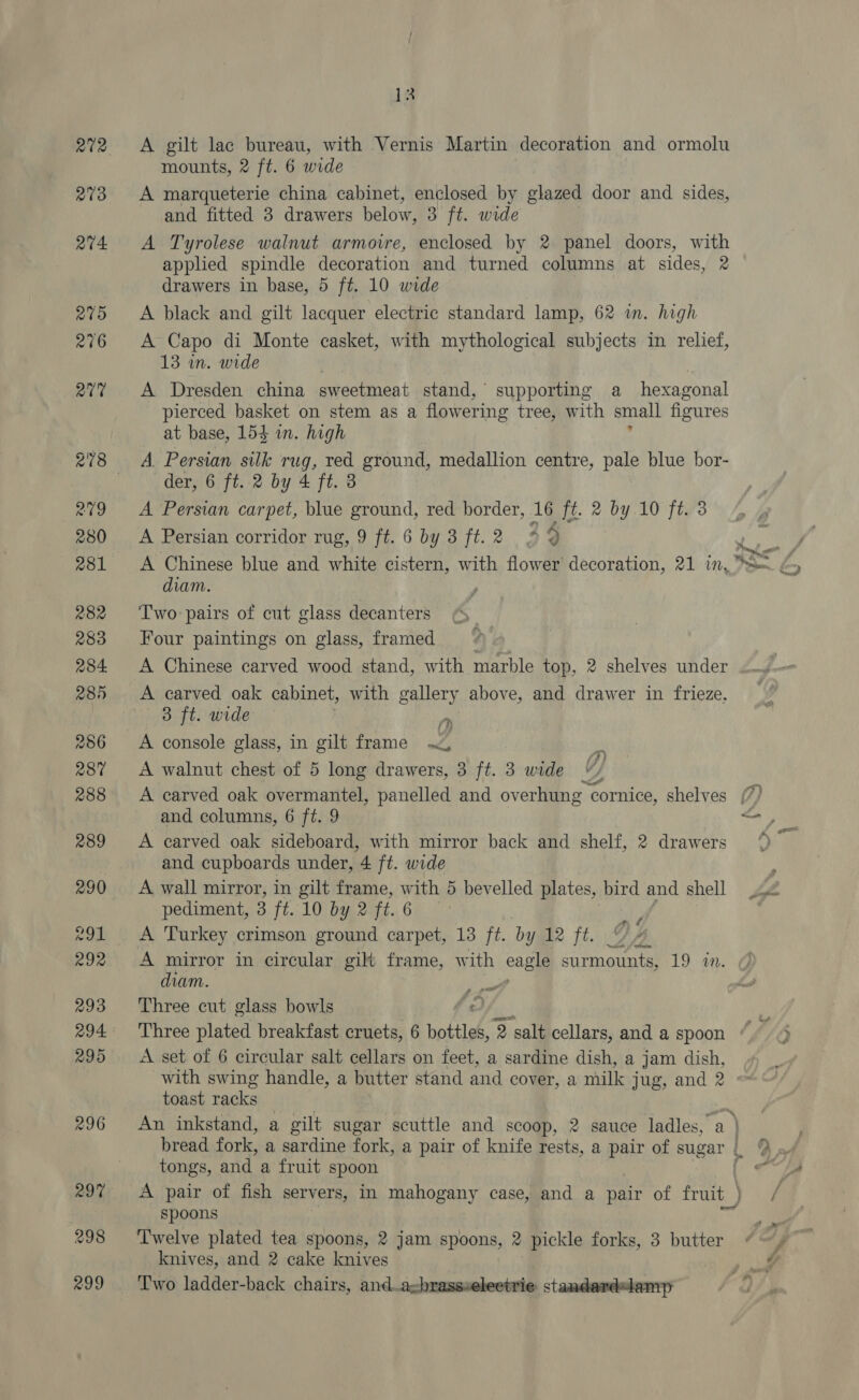 A gilt lac bureau, with Vernis Martin decoration and ormolu mounts, 2 ft. 6 wide A marqueterie china cabinet, enclosed by glazed door and sides, and fitted 3 drawers below, 3 ft. wide A Tyrolese walnut armoire, enclosed by 2 panel doors, with apphed spindle decoration and turned columns at sides, 2 drawers in base, 5 ft. 10 wide A black and gilt lacquer electric standard lamp, 62 im. high A Capo di Monte casket, with mythological subjects in relief, 13 in. wide q A Dresden china sweetmeat stand, supporting a hexagonal pierced basket on stem as a flowering tree, with small figures at base, 154 wn. high A. Persian silk rug, red ground, medallion centre, pale blue bor- der, 6 ft. 2 by 4 ft. 3 A Persian carpet, blue ground, red border, 16 ft. 2 by 10 ft.’3 A Persian corridor rug, 9 ft. 6 by 3 ft.2 3 4 diam. Two pairs of cut glass decanters Four paintings on glass, framed 4) &gt; A Chinese carved wood stand, with marble top, 2 shelves under A carved oak cabinet, with gallery above, and drawer in frieze. 3 ft. wide a A console glass, in gilt frame By A walnut chest of 5 long drawers, 3 ft. 3 wide and columns, 6 ft. 9 A carved oak sideboard, with mirror back and shelf, 2 drawers and cupboards under, 4 ft. wide A wall mirror, in gilt frame, with 5 bevelled plates, bird and shell pediment, 3 ft. 10 by 2 ft. 6 A Turkey crimson ground carpet, 13 ft. by 12 ft. A mirror in circular gilt frame, with eagle surmounts, 19 wm. diam. Three cut glass howls AY, pikes plated brea a amet bottles, 2 salt cellars, and a spoon A set of 6 circular salt cellars on feet, a sardine dish, a jam dish, with swing handle, a butter stand and cover, a milk jug, and 2 toast racks An inkstand, a gilt sugar scuttle and scoop, 2 sauce ladles, a ) - v4 tongs, and a fruit spoon A pair of fish servers, in mahogany case, and a pair of fruit_) spoons knives, and 2 cake eas / /