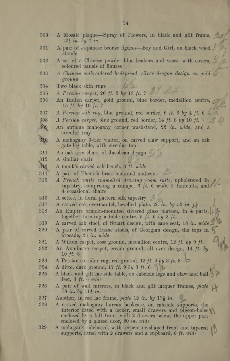 300 A Mosaic plaque—Spray of Flowers, in black and gilt frame, *_ / 124 wm. by 7 wm. ya 301 <A pair of Japanese bronze figures—Boy and Girl, on black wood . stands ; 302 <A set of 5 Chinese powder blue beakers and vases with covers, coloured panels of figures : 303 A Chinese embroidered bedspread, silver dragon design on gold < ground Di 304 Two black skin rugs A, 305 <A Persian carpet, 20 ft. 3 by 13 ft. 7 » 306 An Indian carpet, gold ground, blue border, medallion centre, -7/, 15 ft. by 10 ft. 7 pier 307 A Persian silk rug, blue ground, red border, 6 ft. 6 by 4 ft. 6 &amp; 308 <A Persian carpet, blue ground, red border, 14 ft. 8 by 10 ft. 50g An antique mahogany corner washstand, 22 in. wide, and a circular tray S20 A mahogany 3-tier waiter, on carved claw support, and an oak gate-leg table, with circular top 211 An oak arm chair, of Jacobean design - \/ 312 <A similar chair Dag A monk’s carved oak bench, 3 it. wide 314 <A pair of Flemish brass-mounted andirons 815 <A French white enamelled drawing room suite, upholstered in f- tapestry, comprising a canape, 6 ft. 6 wide, 2 fauteuils, and- 4 occasional chairs 316 <A settee, in floral pattern silk tapestry 317 A carved oak overmantel, bevelled plate, 26 in. by 52 in. pb ,! 318 An Empire ormolu-mounted silvered glass plateau, in 4 parts, |, Lp together forming a table centre, 5 ft. 6 by 2 ft. - stl, 319 <A carved oak stool, of Stuart design, with cane seat, 18 in. wide ! a 320 A pair of carved frame stools, of Georgian design, the tops in r brocade, 26 in. wide rs is a21 A Wilton carpet, rose ground, medallion centre, 12 ft. by 9 ft “ig : 322 An Axminster carpet, cream ground, all over design, 14 ft. by Sf 10 ft. 8 : 323 A Persian corridor rug, red ground, 12 ft. 2 by 3ft.8 OC 824 A ditto, dark ground, 17 ft. 9 by 3 ft. 6 “ig es n\ 325 A black and gilt lac side table, on cabriole legs and claw and ball. © Va feet, 3 ft. 6 wide 826 A pair of wall mirrors, in black and gilt p> eae frames, plate Ly 18 in. by 114 in. : an 327 Another, in red lac frame, plate 12 in. by 174 in. ve 328 A carved mahogany bureau bookcase, on cabriole supports, the interior fitted with a locker, small drawers and pigeon-holes \\ enclosed by a fall front, with 2 drawers below, the upper part enclosed by a glazed door, 20 in. wide 329 A mahogany sideboard, with serpentine-shaped front ahd tapered 4 supports, fitted with 2 drawers and a cupboard, 6 ft. wide \-