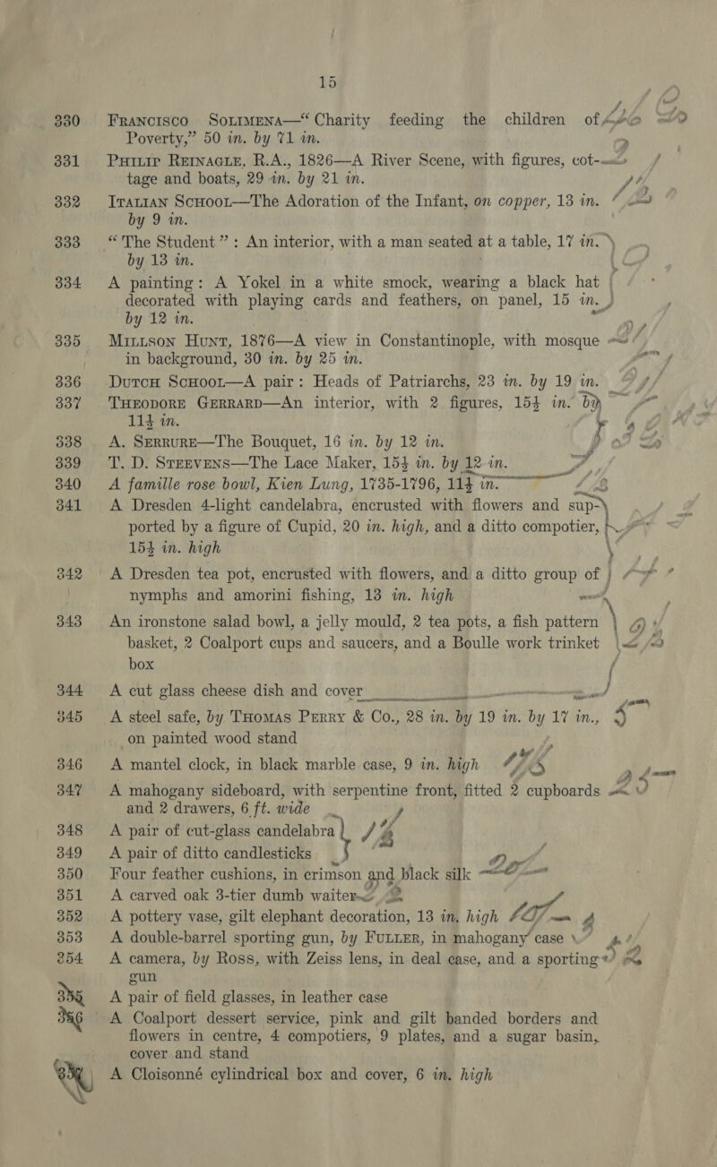 B42 343 344. b45 346 347 348 349 350 351 BOX 3503 254 3a 15 Francisco So1~imEeNa— Charity feeding the children ofA Poverty,” 50 in. by 71 an. “ Putiuir Reacts, R.A., 1826—A River Scene, with figures, cot-«m.» / tage and boats, 29 in. by 21 in. pt, Tratian ScHoor—tThe Adoration of the Infant, on copper, 13 in. ” co by 9 in. * The Student” : by 13 wm. ¢é A painting: A Yokel in a white smock, wearing a black hat | decorated with De cards and feathers, on panel, 15 mn. p by 12 wm. ages Minison Hunt, 1876—A view in Constantinople, with mosque #« * in background, 30 in. by 25 i. si DutcH ScHoor—A pair: Heads of Patriarchs, 23 in. by 19 in. _ THEODORE GERRARD—An interior, with 2 figures, 154 in. i) a An interior, with a man seated BS a table, 17 in. \ 114 in. . to A. SERRURE—The Bouquet, 16 in. by 12 in. # 0 1 = T. D. Srrevens—The Lace Maker, 154 in. by 12 in. /, y, A famille rose bowl, Kien Lung, 1735-1796, ey mee Ae A Dresden 4-light candelabra, encrusted with flowers and sup ported by a figure of Cupid, 20 in. high, and a ditto compotier, a 154 in. high A Dresden tea pot, encrusted with flowers, and a ditto group of | nymphs and amorini fishing, 13 in. high } in 9 An ironstone salad bowl, a jelly mould, 2 tea pots, a fish ee a basket, 2 Coalport cups and saucers, and a Boulle work trinket |&lt; iB box rd A cut glass cheese dish and cover Seed ssi ieee ® steered Sut, A steel safe, by THomas Perry &amp; Co., 28 in. me 19 in. a Vine, 4 on painted wood stand M4 &amp; A mahogany sideboard, with ee front, fitted 5 cupboards. v and 2 drawers, 6 ft. wide A pair of cut-glass oe 't /4 Z A pair of ditto candlesticks Four feather cushions, in crimson and black silk LE: A carved oak 3-tier dumb vattcu 2 ny A pottery vase, gilt elephant decoration, 13 in, high 04) ‘oman A double-barrel sporting gun, by Funier, in mahogany case \..” he ) A camera, by Ross, with Zeiss lens, in deal case, and a sporting *) A : gun A pair of field glasses, in leather case A mantel clock, in black marble case, 9 in. high a ? Ftd flowers in centre, 4 compotiers, 9 plates, and a sugar basin, cover and stand
