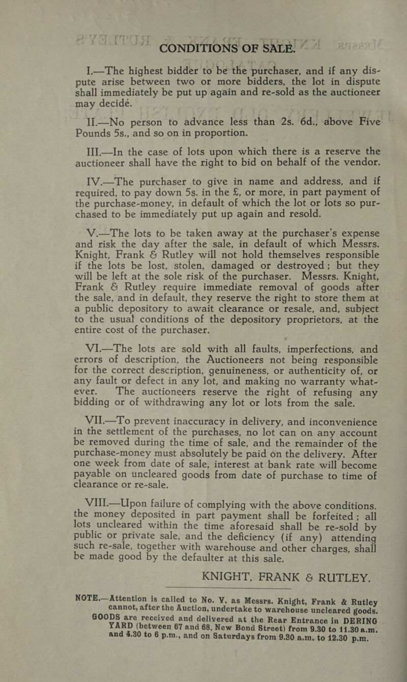 4 j iu CONDITIONS OF SALE, ©” ].—The highest bidder to be the purchaser, and if any dis- pute arise between two or more bidders, the lot in dispute shall immediately be put up again and re-sold as the auctioneer may decide. II.—No person to advance less than 2s. 6d., above Five Pounds 5s., and so on in proportion. III.—In the case of lots upon which there is a reserve the auctioneer shall have the right to bid on behalf of the vendor. IV.—The purchaser to give in name and address, and if required, to pay down 5s. in the £, or more, in part payment of the purchase-money, in default of which the lot or lots so pur- chased to be immediately put up again and resold. V.—The lots to be taken away at the purchaser's expense and risk the day after the sale, in default of which Messrs. Knight, Frank &amp; Rutley will not hold themselves responsible if the lots be lost, stolen, damaged or destroyed; but they will be left at the sole risk of the purchaser. Messrs. Knight, Frank &amp; Rutley require immediate removal of goods after the sale, and in default, they reserve the right to store them at a public depository to await clearance or resale, and, subject to the usual conditions of the depository proprietors, at the entire cost of the purchaser. VI.—The lots are sold with all faults, imperfections, and errors of description, the Auctioneers not being responsible for the correct description, genuineness, or authenticity of, or any fault or defect in any lot, and making no warranty what-— ever. The auctioneers reserve the right of refusing any bidding or of withdrawing any lot or lots from the sale. VII—To prevent inaccuracy in delivery, and inconvenience in the settlement of the purchases, no lot can on any account be removed during the time of sale, and the remainder of the purchase-money must absolutely be paid on the delivery. After one week from date of sale, interest at bank rate will become payable on uncleared goods from date of purchase to time of clearance or re-sale. VUl—Upon failure of complying with the above conditions. the money deposited in part payment shall be forfeited; all lots uncleared within the time aforesaid shall be re-sold by public or private sale, and the deficiency (if any) attending such re-sale, together with warehouse and other charges, shall be made good by the defaulter at this sale. KNIGHT, FRANK &amp; RUTLEY.  NOTE.— Attention is called to No. VY, as Messrs. Knight, Frank &amp; Rutley cannot, after the Auction, undertake to warehouse uncleared goods. GOODS are received and delivered at the Rear Entrance in DERING YARD (between 67 and 68, New Bond Street) from 9.30 to 11.30 a.m. and 4.30 to 6 p.m., and on Saturdays from 9.30 a.m. to 12.30 p.m.