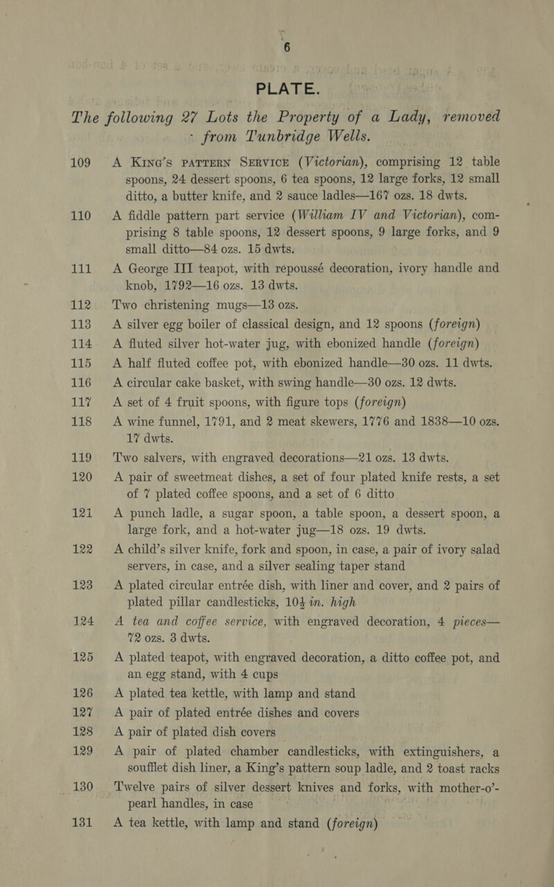 PLATE. 109 110 - from Tunbridge Wells. A Kin@’s PATTERN SERVICE (Victorian), comprising 12 table spoons, 24 dessert spoons, 6 tea spoons, 12 large forks, 12 small ditto, a butter knife, and 2 sauce ladles—167 ozs. 18 dwts. A fiddle pattern part service (William IV and Victorian), com- prising 8 table spoons, 12 dessert spoons, 9 large forks, and 9 small ditto—84 ozs. 15 dwts. A George III teapot, with repoussé decoration, ivory handle and knob, 1792—16 ozs. 13 dwts. Two christening mugs—13 ozs. A silver egg boiler of classical design, and 12 spoons (foreign) A fluted silver hot-water jug, with ebonized handle (foreign) A half fluted coffee pot, with ebonized handle—30 ozs. 11 dwts. A circular cake basket, with swing handle—30 ozs. 12 dwts. A set of 4 fruit spoons, with figure tops (foreign) A wine funnel, 1791, and 2 meat skewers, 1776 and 1838—10 ozs. 1? dwts. Two salvers, with engraved decorations—21 ozs. 13 dwts. A pair of sweetmeat dishes, a set of four plated knife rests, a set of 7 plated coffee spoons, and a set of 6 ditto A punch ladle, a sugar spoon, a table spoon, a dessert spoon, a large fork, and a hot-water jug—18 ozs. 19 dwts. A child’s silver knife, fork and spoon, in ease, a pair of ivory salad servers, in case, and a silver sealing taper stand A plated circular entrée dish, with liner and cover, and 2 pairs of plated pillar candlesticks, 104 im. high A tea and coffee service, with engraved decoration, 4 pieces— 72 ozs. 3 dwts. A plated teapot, with Kiet decoration, a ditto coffee pot, and an egg stand, with 4 cups A plated tea kettle, with lamp and stand A pair of plated entrée dishes and covers A pair of plated dish covers A pair of plated chamber candlesticks, with extinguishers, a soufflet dish liner, a King’s pattern soup ladle, and 2 toast racks Twelve pairs of silver dessert knives and forks, with mother-o’- pearl handles, in case A tea kettle, with lamp and stand (foreign)