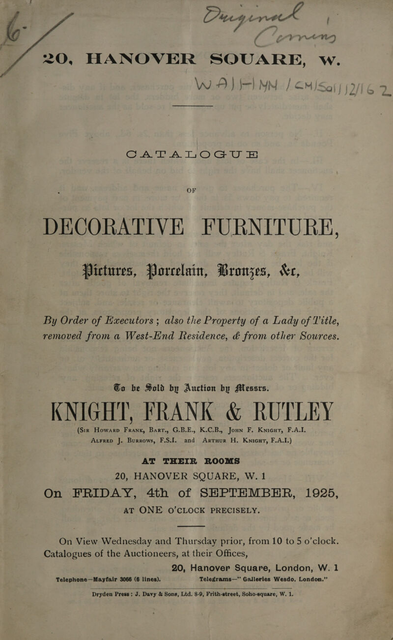  Pugernk | SE BM bret), 20, HANOVER SQUARE, w. WAI I MM / OM/&lt;ay | ee A. 1 Cy ey ry OF DECORATIVE FURNITURE, Pictures, Porcelain, Bronzes, “Kr, By Order of Executors ; also the Property of a Lady of Title, removed from a West-Hnd Residence, é from other Sources. Go be Sold by Auction by Messrs. KNIGHT, FRANK &amp; RUTLEY (Sir Howarp Frank, Barr., G.B.E., K.C.B., Joun F. Knicur, F.A.I. Atrrep J. Burrows, F.S.I. and Arruur H. Kwnicut, F.A.I.) AT THEIR ROOMS 20, HANOVER SQUARE, W.1 On FRIDAY, 4th of SHPTHMBER, 1925, AT ONE O'CLOCK PRECISELY.  On View Wednesday and Thursday prior, from 10 to 5 o’clock. Catalogues of the Auctioneers, at their Offices, 20, Hanover Square, London, W. 1 Telephone—Mayfair 3066 (6 lines). Telegrams— Galleries Wesdo, London.”   Dryden Press: J. Davy &amp; Sons, Ltd. 8-9, Frith-street, Soho-square, W. 1.