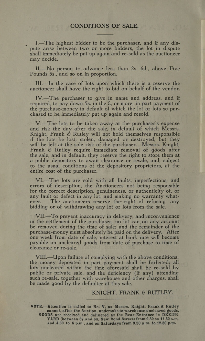 CONDITIONS OF SALE. I.—The highest bidder to be the purchaser, and if any dis- pute arise between two or more bidders, the lot in dispute shall immediately be put up again and re-sold as the auctioneer may decide. IJ—No person to advance less than 2s. 6d., above Five Pounds 5s., and so on in proportion. IiI.—In the case of lots upon which there is a reserve the auctioneer shall have the right to bid on behalf of the vendor. IV.—The purchaser to give in name and address, and if required, to pay down 5s. in the £, or more, in part payment of the purchase-money in default of which the lot or lots so pur- chased to be immediately put up again and resold. V.—tThe lots to be taken away at the purchaser's expense and risk the day after the sale, in default of which Messrs. Knight, Frank &amp; Rutley will not hold themselves responsible if the lots be lost, stolen, damaged or destroyed; but they will be left at the sole risk of the purchaser. Messrs. Knight, Frank &amp; Rutley require immediate removal of goods after the sale, and in default, they reserve the right to store them at a public depository to await clearance or resale, and, subject to the usual conditions of the depository proprietors, at the entire cost of the purchaser. VI—-The lots are sold with all faults, imperfections, and errors of description, the Auctioneers not being responsible for the correct description, genuineness, or authenticity of, or any fault or defect in any lot; and making no warranty what- ever. The auctioneers reserve the right of refusing any bidding or of withdrawing any lot or lots from the sale. VII.—To prevent inaccuracy in delivery, and inconvenience in the settlement of the purchases, no lot can on any account be removed during the time of sale; and the remainder of the purchase-money must absolutely be paid on the delivery. After one week from date of sale, interest at bank rate will become payable on uncleared goods from date of purchase to time of clearance or re-sale. VIII.—Upon failure of complying with the above conditions, the money deposited in part payment shall be forfeited; all lots uncleared within the time aforesaid shall be re-sold by public or private sale, and the deficiency (if any) attending such re-sale, together with warehouse and other charges, shall be made nou by the defaulter at this sale. KNIGHT, FRANK &amp; RUTLEY. NOTE.—Attention is called to No. V, as Messrs. Knight, Frank &amp; Rutley cannot, after the Auction, undertake to warehouse uncleared goods. GOODS are received and delivered at the Rear Entrance in DERING YARD (between 67 and 68, New Bond Street) from 9.30 to 11 30 a.m and 4.30 to 6 p.m., and on Saturdays from 9.30 a.m. to 12.30 p.m.