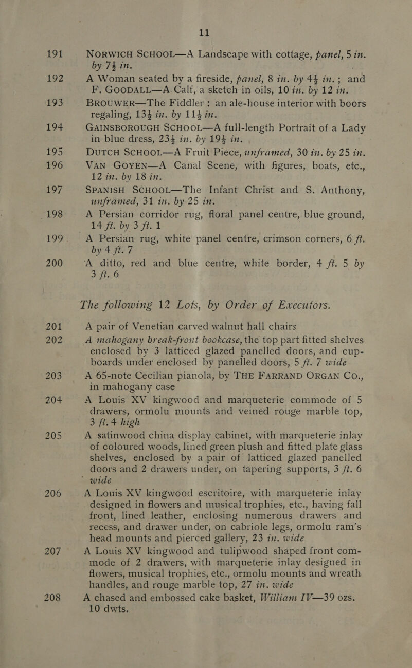 191 192 193 194 195 196 197 198 199 200 201 202 203 204 205 206 207 208 ia § NORWICH SCHOOL—A Landscape with cottage, panel, 5 in. by 74 in. A Woman seated by a fireside, panel, 8 in. by 44 in. ; ae F, GOODALL—A Calf, a sketch in oils, 10 in. by 12 in. BROUWER—The Fiddler: an ale-house interior with boors regaling, 134 im. by 114 in. GAINSBOROUGH SCHOOL—A full-length Portrait of a Lady in blue dress, 234 in. by 194 in. DuTCH SCHOOL—A Fruit Piece, unframed, 30 in. by 25 in. VAN GOYEN—A Canal Scene, with figures, boats, etc., 12 in. by 18 in. SPANISH SCHOOL—The Infant Christ and S. Anthony, unframed, 31 in. by 25 in, A Persian corridor rug, floral panel centre, blue ground, Left. Oy: ft. 1 A Persian rug, white panel centre, crimson corners, 6 ft. by 4 ft. 7 ‘A ditto, red and blue centre, white border, 4 ff. 5 by sgt. 6 The following 12 Lots, by Order of Ewxecutors. A pair of Venetian carved walnut hall chairs A mahogany break-front bookcase, the top part fitted shelves enclosed by 3 latticed glazed panelled doors, and cup- boards under enclosed by panelled doors, 5 ft. 7 wide A 65-note Cecilian pianola, by THE FARRAND ORGAN Co., in mahogany case A Louis XV kingwood and marqueterie commode of 5 drawers, ormolu mounts and veined rouge marble top, 3 ft. 4 high A satinwood china display cabinet, with marqueterie inlay of coloured woods, lined green plush and fitted plate glass shelves, enclosed by a pair of latticed glazed panelled doors and 2 drawers under, on tapering appeals) 3 ft. 6 ' wide A Louis XV kingwood escritoire, with marqueterie inlay designed in flowers and musical trophies, etc., having fall front, lined leather, enclosing numerous drawers and recess, and drawer under, on cabriole legs, ormolu ram’s © head mounts and pierced gallery, 23 in. wide A Louis XV kingwood and tulipwood shaped front com- mode of 2 drawers, with marqueterie inlay designed in flowers, musical trophies, etc., ormolu mounts and wreath handles, and rouge marble top, 27 in. wide A chased and embossed cake basket, William IV—39 ozs.