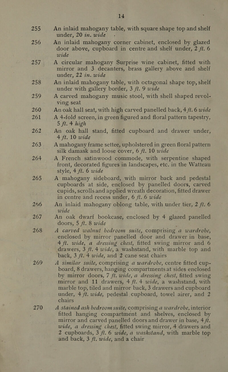 265 256 267 268 269 270 14 An inlaid mahogany table, with square shape top and shelf under, 20 in. wide An inlaid mahogany corner cabinet, enclosed by glazed door above, cupboard in centre and shelf under, 2 ft. 6 wide A circular mahogany Surprise wine cabinet, fitted with mirror and 3 decanters, brass gallery above and shelf under, 22 in. wide An inlaid mahogany table, with octagonal shape top, shelf under with gallery border, 3 ft. 9 wide A carved mahogany music stool, with shell shaped revol- ving seat : An oak hall seat, with high carved panelled back, 4 fi. 6 wide A 4-fold screen, in green figured and floral pattern tapestry, 5 ft. 4 high An oak hall stand, fitted cupboard and drawer under, 4 ft. 10 wide A mahogany frame settee, upholstered in green floral pattern silk damask and loose cover, 6 ft. 10 wide A French satinwood commode, with serpentine shaped front, decorated figures in landscapes, etc. in the Watteau style, + ft. 6 wide A mahogany sideboard, with mirror back and pedestal cupboards at side, enclosed by panelled doors, carved cupids, scrolls and applied wreath decoration, fitted drawer in centre and recess under, 6 ft. 6 wide An inlaid mahogany oblong table, with under tier, 2 ft. 6 wide An oak dwarf bookcase, enclosed by 4 glazed panelled doors, 5 ft. 8 wide A carved walnut bedroom suite, comprising a wardrobe, enclosed by mirror panelled door and drawer in base, 4 ft. wide, a dressing chest, fitted swing mirror and 6 drawers, 3 ft. 4 wide, a washstand, with marble top and back, 3 ft. 4 wide, and 2 cane seat chairs A similar suite, comprising a wardrobe, centre fitted cup- board, 8 drawers, hanging compartments at sides enclosed by mirror doors, 7 ft. wide, a dressing chest, fitted swing mirror and 11 drawers, 4 ft. 4 wide, a washstand, with marble top, tiled and mirror back, 3 drawers and cupboard under, 4+ ft. wide, pedestal cupboard, towel airer, and 2 chairs A stained ash bedroom suite, comprising a wardrobe, interior fitted hanging compartment and shelves, enclosed by mirror and carved panelled doors and drawer in base, 4 ft. wide, a dressing chest, fitted swing mirror, 4 drawers and 2 cupboards, 3 ft. 6 wide, a washstand, with marble top