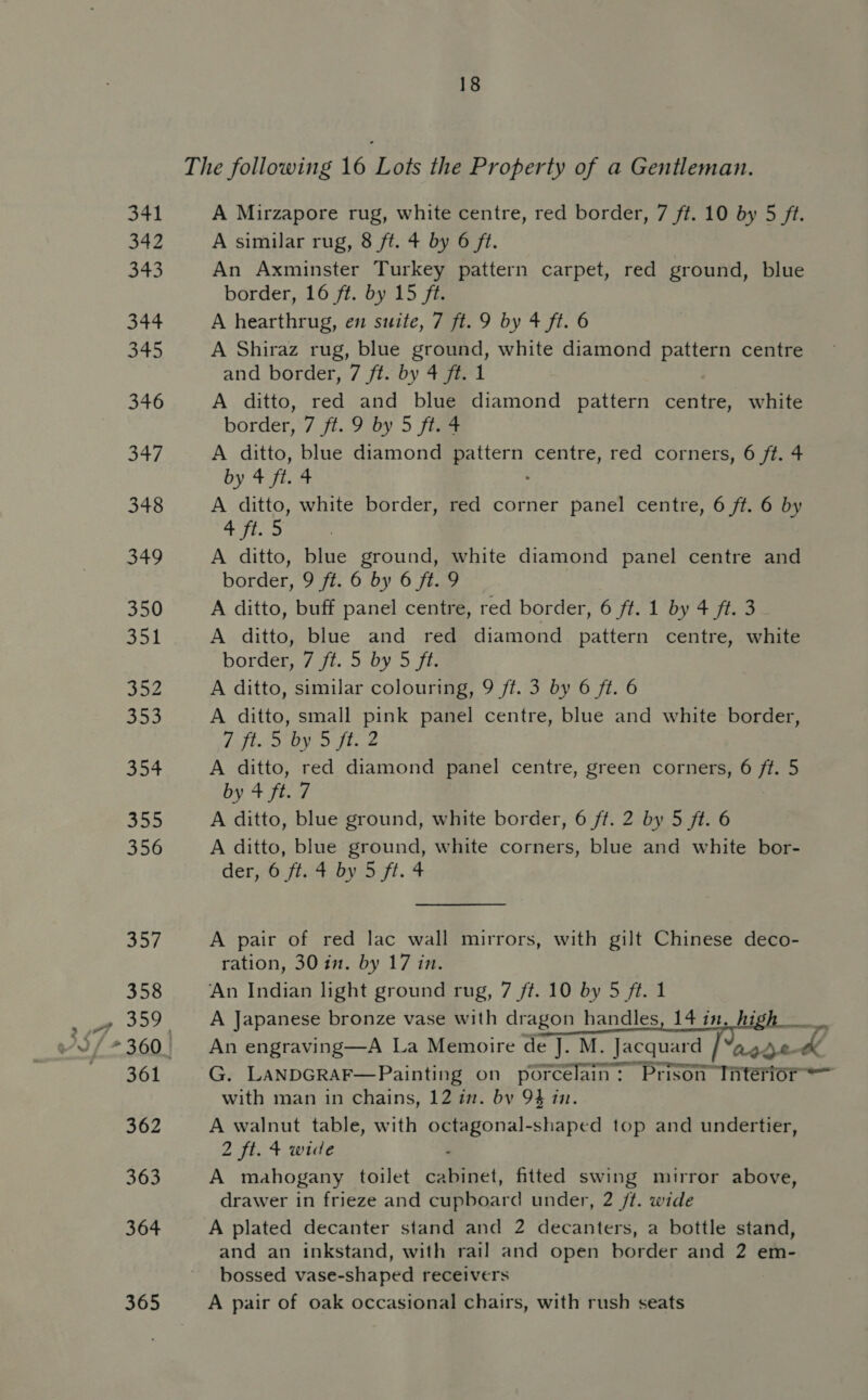 341 A Mirzapore rug, white centre, red border, 7 ft. 10 by 5 ff. ef A similar rug, 8 ft. 4 by 6 ft. os5 An Axminster Turkey pattern carpet, red ground, blue border, 16 ft. by 15 ft. 344 A hearthrug, en suite, 7 ft. 9 by 4 ft. 6 345 A Shiraz rug, blue ground, white diamond pattern centre and border, 7 ft. by 4 ft. 1 346 A ditto, red and blue diamond pattern centre, white border, 7 ft. 9 by 5 ft. 4 347 A ditto, blue diamond es centre, red corners, 6 ft. 4 by 4 fi. 4 348 A ditto, white border, red corner panel centre, 6 ft. 6 by 4 ft. 5 349 A ditto, blue ground, white diamond panel centre and border, 9 ft. 6 by 6 ft. 9 350 A ditto, buff panel centre, red border, 6 ft. 1 by 4 ft. 3 351 A ditto, blue and red diamond pattern centre, white border, 7 ft. 5 by 5 ft. 352 A ditto, similar colouring, 9 ft. 3 by 6 ft. 6 555 A ditto, small pink panel centre, blue and white border, NPS 5 set i eealee | P's 354 A ditto, red diamond panel centre, green corners, 6 ft. 5 by 4 ft. 7 5 a A ditto, blue ground, white border, 6 ff. 2 by 5 ft. 6 356 A ditto, blue ground, white corners, blue and white bor- der, 6 ft. 4 by 5 ft. 4 7: A pair of red lac wall mirrors, with gilt Chinese deco- ration, 30 in. by 17 in. 358 ‘An Indian light ground rug, 7 ff. 10 by 5 ft. 1   _» 359 A Japanese bronze vase with dragon handles 2/*360. An engraving—A La Memoire de J. M. Jacquard / “age 361 G. LANDGRAF—Painting on porcelain: Prison Tnterior = with man in chains, 12 in. bv 9} 1. 362 A walnut table, with hearer top and undertier, 2 ft. + wide 363 A mahogany toilet inet fitted swing mirror above, drawer in frieze and cupboard under, 2 /t. wide 364 A plated decanter stand and 2 decanters, a bottle stand, and an inkstand, with rail and open border and 2 em- bossed vase-shaped receivers 365 A pair of oak occasional chairs, with rush seats