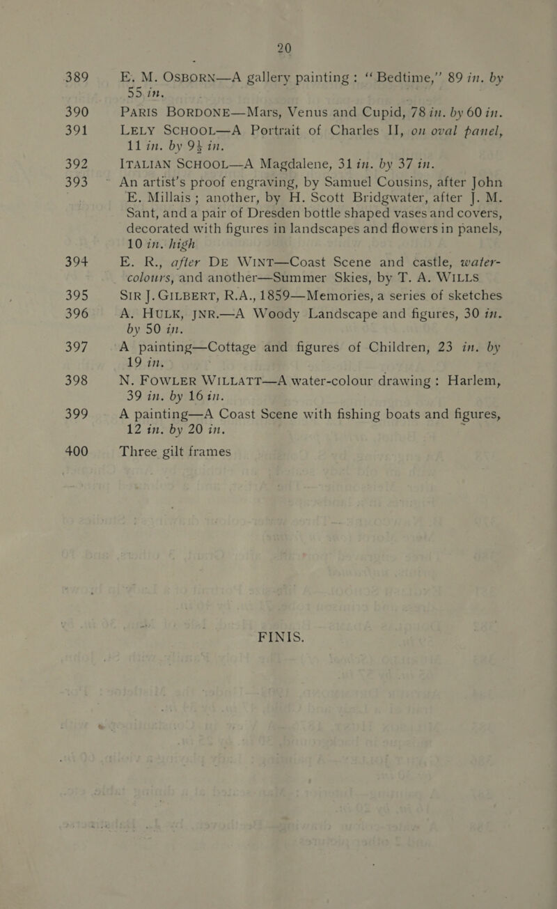 389 390 Sh 392 393 EYE: 395 396 397 398 399 400 20 E. M. een oa gallery. painting: “ Bedtime,” 89 in. by DD) iit. sy PARIS BORDONE—Mars, Venus and Cupid, 78 im. by 60 in. LELY SCHOOL—A Portrait of Charles I], om oval panel, 11 in. by 94 in, ITALIAN SCHOOL—A Magdalene, 31 in. by 37 in. E. Millais ; another, by H. Scott Bridgwater, after J. M. Sant, anda pair of Dresden bottle shaped vases and covers, decorated with figures in landscapes and flowers in panels, 10 in. high E. R., after DE WiINT—Coast Scene and castle, water- colours, and another—Summer Skies, by T. A. WILLS SIR J]. GILBERT, R.A., 1859—Memories, a series of sketches A. HULK, JNR.—A Woody Landscape and figures, 30 in. by 50 in. A Paiste ee orreee and figures of Children, 23 in. by 19 in. N. FOWLER WILLATT—A water-colour drawing : Harlem, 39 in. by 16 an. A painting—A Coast Scene with fishing boats and figures, 12 in. by 20 in. Three gilt frames FINIS.