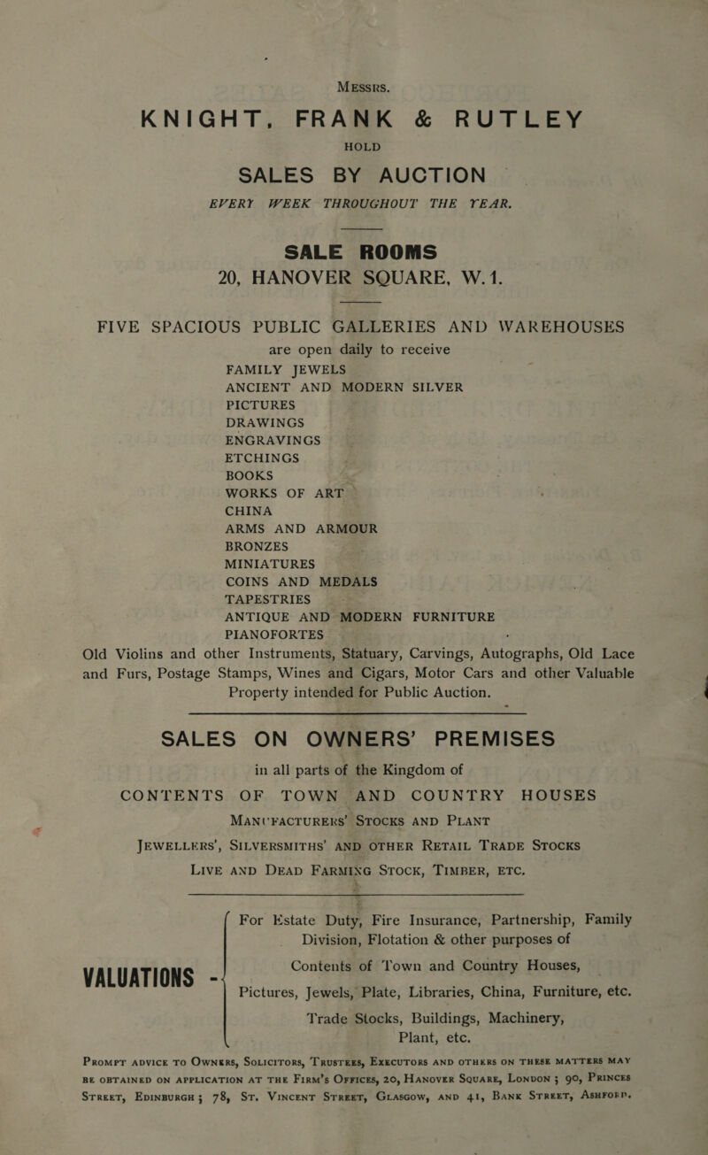 MESSRS. KNIGHT, FRANK &amp; RUTLEY HOLD SALES BY AUCTION EVERY WEEK THROUGHOUT THE YEAR.  SALE ROOMS 20, HANOVER SQUARE, W. 1. FIVE SPACIOUS PUBLIC GALLERIES AND WAREHOUSES are open daily to receive FAMILY JEWELS ANCIENT AND MODERN SILVER PICTURES DRAWINGS ENGRAVINGS ETCHINGS BOOKS WORKS OF ART CHINA ARMS AND ARMOUR BRONZES MINIATURES COINS AND MEDALS TAPESTRIES . ANTIQUE AND MODERN FURNITURE PIANOFORTES ~ Old Violins and other Instruments, Statuary, Carvings, Autographs, Old Lace and Furs, Postage Stamps, Wines and Cigars, Motor Cars and other Valuable Property intended for Public Auction. - SALES ON OWNERS’ PREMISES in all parts of the Kingdom of CONTENTS OF TOWN AND COUNTRY HOUSES MANUFACTURERS’ STOCKS AND PLANT JEWELLERS’, SILVERSMITHS’ AND OTHER RETAIL TRADE STOCKS LIVE AND DEAD FARMING STOCK, TIMBER, ETC. For Estate Duty, Fire Insurance, Partnership, Family Division, Flotation &amp; other purposes of Contents of Town and Country Houses, VALUATIONS - Pictures, Jewels, Plate, Libraries, China, Furniture, etc. Trade Stocks, Buildings, Machinery, Plant, etc. Promrer apvice TO Owners, Soricitrors, Trustees, ExecuTORS AND OTHERS ON THESE MATTERS MAY BE OBTAINED ON APPLICATION AT THE Firm’s Orrices, 20, Hanover Square, Lonvon ; 90, PRincEs Srreet, Epinsurcu; 78, St. Vincent Street, Grascow, AND 41, Bank STReeT, ASHFORD, —