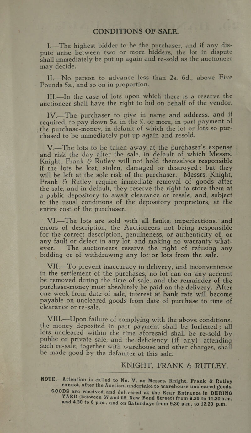 CONDITIONS OF SALE. I—The highest bidder to be the purchaser, and if any dis- pute arise between two or more bidders, the lot in dispute shall immediately be put up again and re-sold as the auctioneer may decide. II.—No person to advance less than 2s, 6d., above Five Pounds 5s., and so on in proportion. II].—In the case of lots upon which there is a reserve the auctioneer shall have the right to bid on behalf of the vendor. [V.—The purchaser to give in name and address, and if required, to pay down 5s. in the £, or more, in part payment of the purchase-money, in default of which the lot or lots so pur- chased to be immediately put up again and resold. V.—tThe lots to be taken away at the purchaser's expense | and risk the day after the sale, in default of which Messrs. Knight, Frank &amp; Rutley will not hold themselves responsible if the lots be lost, stolen, damaged or destroyed; but they will be left at the sole risk of the purchaser. Messrs. Knight, Frank &amp; Rutley require immediate removal of goods after the sale, and in default, they reserve the right to store them at a public depository to await clearance or resale, and, subject to the usual conditions of the depository proprietors, at the entire cost of the purchaser. - VI.—The lots are sold with all faults, imperfections, and errors of description, the Auctioneers not being responsible for the correct description, genuineness, or authenticity of, or any fault or defect in any lot, and making no warranty what- ever. The auctioneers reserve the right of refusing any bidding or of withdrawing any lot or lots from the sale. VII.—To prevent inaccuracy in delivery, and inconvenience in the settlement of the purchases, no lot can on any account be removed during the time of sale, and the remainder of the purchase-money must absolutely be paid on the delivery. After one week from date of sale, interest at bank rate will become payable on uncleared goods from date of purchase to time of clearance or re-sale. VIll—Upon failure of complying with the above conditions, the money deposited in part payment shall be forfeited ; all lots uncleared within the time aforesaid shall be re-sold by public or private sale, and the deficiency (if any) attending such re-sale, together with warehouse and other charges, shall be made good by the defaulter at this sale. KNIGHT, FRANK &amp; RUTLEY.  NOTE.— Attention is called to No. VY, as Messrs. Knight, Frank &amp; Rutley cannot, after the Auction, undertake to warehouse uncleared goods. GOODS are received and delivered at the Rear Entrance in DERING YARD (between 67 and 68, New Bond Street) from 9.30 to 11.30 a.m,