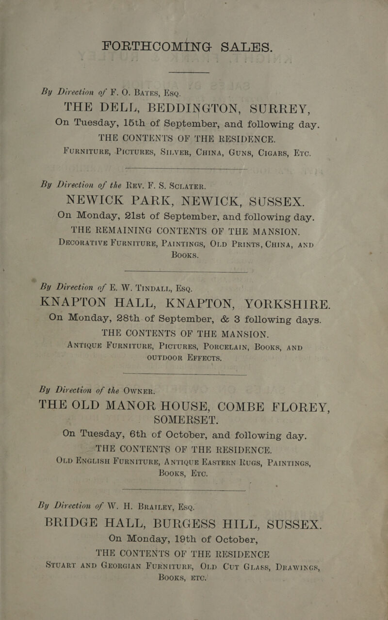 FORTHCOMING SALES. By Direction of F. O. Bares, Ese THE DELL, BEDDINGTON, SURREY, On Tuesday, 15th of September, and following day. THE CONTENTS OF THE RESIDENCE. FURNITURE, PICTURES, SILVER, CHINA, GuNS, CIGARS, Ec.  By Direction of the Rev. ¥. 8. ScLater. NEWICK PARK, NEWICK, SUSSEX. On Monday, 21st of September, and following day. THE REMAINING CONTENTS OF THE MANSION. Decorative FurRNITURE, PAINTINGS, OLD PRINTS, CHINA, AND Books.  ” By Direction of FE. W. Tinvatn, Esa. KNAPTON HALL, KNAPTON, YORKSHIRE. On Monday, 28th.of September, &amp; 3 fellowing days. THE CONTENTS OF THE MANSION. ANTIQUE FURNITURE, PICTURES, PORCELAIN, Books, AND ‘ OUTDOOR EFFECTS.  By Direction of the OWNER. THE OLD MANOR HOUSE, COMBE FLOREY, SOMERSET. On Tuesday, 6th of October, and following day. THE CONTENTS OF THE RESIDENCE. OLD ENGLISH FURNITURE, ANTIQUE EASTERN KuaGs, PAINTINGS, Books, Ere.  By Direction of W. H. BRAILEY, Esa. BRIDGE HALL, BURGESS HILL, SUSSEX. On Monday, 19th of October, THE CONTENTS OF THE RESIDENCE STUART AND GEORGIAN FuRNitTURE, OLD Cur GLAss, DRAWINGS, Books, ETC.