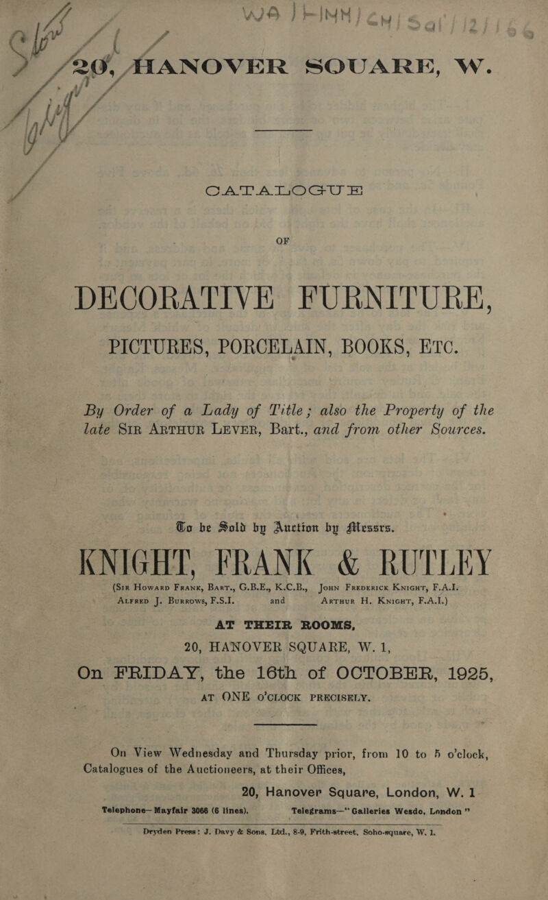 \ a i ; ; it Ay) Pte 2 y mt £ : # - | £20, AAANOVER SQUARE, W. 7 CAL A oa Cy ES OF DECORATIVE FURNITURE, PICTURES, PORCELAIN, BOOKS, ETC. By Order of a Lady of Title; also the Property of the late SiR ARTHUR LEVER, Bart., and from other Sources. Go be Sold by Auction by AMlessrs. KNIGHT, FRANK &amp; RUTLEY (Sir Howarp Frank, Bart., G.B.E., K.C.B., Joun Freperick Knicut, F.A.I. Atrrep J. Burrows, F.S.I. and Artuur H. Knicut, F.A.I.) AT THEIR ROOMS, 20, HANOVER SQUARE, W. 1, On FRIDAY, the 16th of OCTOBER, 1925, AT ONE O’CLOCK PRECISELY. On View Wednesday and Thursday prior, from 10 to 5 o’clock, Catalogues of the Auctioneers, at their Offices, 20, Hanover Square, London, W. 1. Telephone— Mayfair 3066 (6 lines). Telegrams—’ Galleries Wesdo, London ” Dryden Press: J. Davy &amp; Sons, Ltd., 8-9, Frith-street, Soho-square, W. 1,