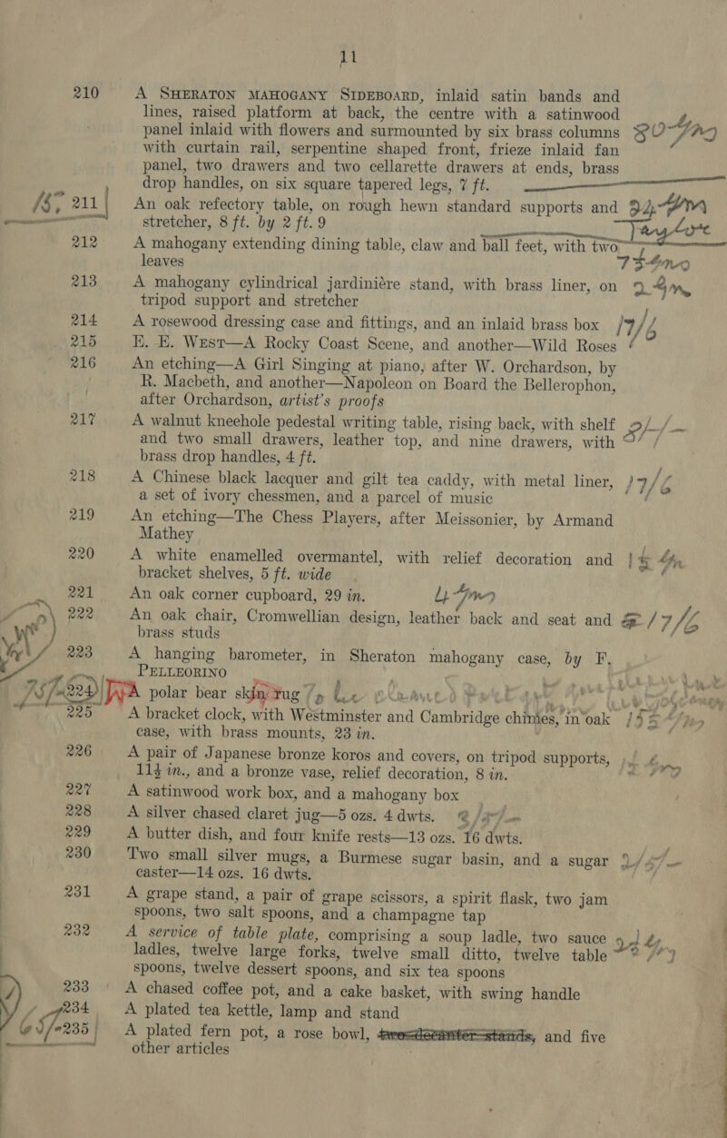 210 A SHERATON MAHOGANY SIDEBOARD, inlaid satin bands and lines, raised platform at back, the centre with a satinwood 4, panel inlaid with flowers and surmounted by six brass columns 3fO0~/AQ with curtain rail, serpentine shaped front, frieze inlaid fan f panel, two drawers and two cellarette drawers at ends, brass drop handles, on six square tapered legs, 7 ft. [§ 4 211 | An oak refectory table, on rough hewn standard supports and 934m stretcher, 8 ft. by 2 ft. 9 . (res MOO ay tore 212 A mahogany extending dining table, claw and ball feet, with two leaves 75-470 213 A mahogany cylindrical jardiniére stand, with brass liner, on 4m, tripod support and stretcher : 214 A rosewood dressing case and fittings, and an inlaid brass box W/Z 215 KH. EK. West—A Rocky Coast Scene, and another—Wild Roses ¢ 216 An etching—A Girl Singing at piano, after W. Orchardson, by | R. Macheth, and another—Napoleon on Board the Bellerophon, after Orchardson, artist’s proofs 217 A walnut kneehole pedestal writing table, rising back, with shelf Of —~ and two small drawers, leather top, and nine drawers, with ©’ / brass drop handles, 4 ft. P 218 A Chinese black lacquer and gilt tea caddy, with metal liner, J7/Z a set of ivory chessmen, and a parcel of music ‘ 219 An etching—The Chess Players, after Meissonier, by Armand Mathey | 220 A white enamelled overmantel, with relief decoration and 1s A, bracket shelves, 5 ft. wide } 221 An oak corner cupboard, 29 in. lam ae 222 An oak chair, Cromwellian design, leather back and seat and J / WA * ; brass studs ys f 223 A hanging barometer, in Sheraton mahogany case, by F, c PELLEORINO “ ; x Pols i ‘oa ida A fr , Ys at j i r ‘ 4 Ws A | Jsfea Wa polar bear skin, Tug ‘D fc BUR AWOO Pw dee VT tod anes tay (oe A bracket clock, with Westminster and Cambridge chinies, in‘oak /4 5 “fpeo case, with brass mounts, 23 in. . 226 A pair of Japanese bronze koros and covers, on tripod supports, &gt;, ba 113 in., and a bronze vase, relief decoration, 8 in. sacl Q20 A satinwood work box, and a mahogany box 228 A silver chased claret jug—5 ozs. 4 dwts. .F lg 229 A butter dish, and four knife rests—13 ozs. 16 dwts. 230 Two small silver mugs, a Burmese sugar basin, and a sugar {)./ 4”... — easter—14 ozs. 16 dwts. | 231 A grape stand, a pair of grape scissors, a spirit flask, two jam spoons, two salt spoons, and a champagne tap 232 A service of table plate, comprising a soup ladle, two sauce a4 Ly . os : ladles, twelve large forks, twelve small ditto, twelve table : spoons, twelve dessert spoons, and six tea spoons y) 233 A chased coffee pot, and a cake basket, with swing handle 234 A plated tea kettle, lamp and stand oJ 0235 A plated fern pot, a rose bowl, Sro=cetaiter—stands, and five a other articles 
