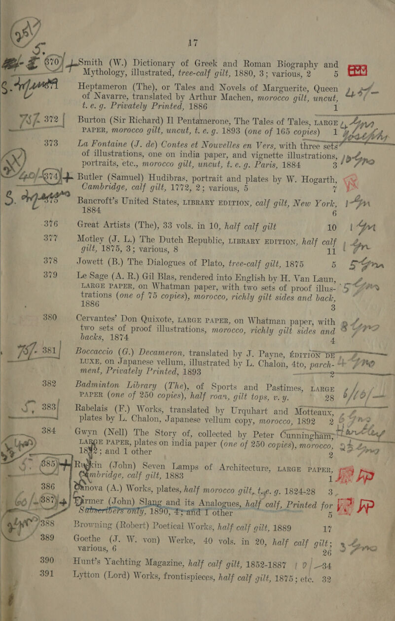       2 afanen AE 2? | 373 Gel Ridh 5. nas’ 376 a 378 379   17 Mythology, illustrated, tree-calf gilt, 1880, 3; various, 2 5 Heptameron (The), or Tales and Novels of Marguerite, Queen of Navarre, translated by Arthur Machen, morocco gilt, uncut, t. e.g. Privately Printed, 1886 aww w be hi 4 47-  PAPER, morocco gilt, uncut, t. e. g. 1893 (one of 165 copies) 1 La Fontaine (J. de) Contes et Nouvelles en Vers, with three sets of illustrations, one on india paper, and vignette illustrations, portraits, etc., morocco gilt, uncut, t. e. g. Paris, 1884 3 Butler (Samuel) Hudibras, portrait and plates by W. Hogarth, Cambridge, calf gilt, 1772, 2; various, 5 7 Bancroft’s United States, LIBRARY EDITION, calf gilt, New York, 1884. Great Artists (The), 33 vols. in 10, half calf gilt 10 Motley (J. L.) The Dutch Republic, r1prary EDITION, half calf gut, 1875, 3; various, 8 ait Jowett (B.) The Dialogues of Plato, tree-calf gilt, 1875 5 Le Sage (A. R.) Gil Blas, rendered into English by H. Van Laun, LARGE PAPER, on Whatman paper, with two sets of proof illus- trations (one of 75 copies), morocco, richly gilt sides and back, 1886 3 Cervantes’ Don Quixote, LARGE PAPER, on Whatman paper, with two sets of proof illustrations, morocco, richly gilt sides and backs, 1874     Wat Nvhy / bn. g nr im |-n 5Gnn a &gt; » Yra we v ment, Privately Printed, 1893 SSE BRE N28 Badminton Library (The), of Sports and Pastimes, LARGE PAPER (one of 250 copies), half roan, gilt tops, Vv. Y. 5 428 bd LARGE PAPER, plates on india paper (one of 250 coptes), morocco, 1892; and 1 other 2  mbridge, calf gilt, 1883 nova (A.) Works, plates, half morocco gut, te. g. 1824-28 3,  f We ¢ M% ‘ # y) # + ™ oO “Fone Browning (Robert) Poetical Works, half calf gilt, 1889 17 Goethe (J. W. von) Werke, 40 vols. in 20, half calf gilt; Hunt’s Yachting Magazine, half calf gilt, 1852-1887 | PD |_34 Lytton (Lord) Works, frontispieces, half calf gilt, 187 5; ete. 32 % “Bang