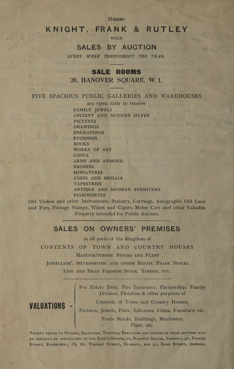 MESSRS. : KNIGHT, FRANK &amp; RUTLEY HOLD SALES BY AUCTION EVERY WEEK THROUGHOUT THE YEAR.  SALE ROOMS 20, HANOVER SQUARE, W. 1. oe FIVE SPACIOUS PUBLIC GALLERIES AND WAREHOUSES are open daily to receive FAMILY JEWELS ANCIENT AND MODERN SILVER PICTURES DRAWINGS ENGRAVINGS ETCHINGS BOOKS WORKS OF ART CHINA ARMS AND ARMOUR BRONZES MINIATURES COINS AND MEDALS TAPESTRIES ANTIQUE AND MODERN FURNITURE PIANOFORTES Old Violins and other Instruments, Statuary, Carvings, Autographs, Old Lace and Furs, Postage Stamps, Wines and Cigars, Motor Cars and other Valuable Property intended for Public Auction. SALES ON OWNERS’ PREMISES in all parts of the Kingdom of CONTENTS OF TOWN AND COUNTRY HOUSES MANUFACTURERS’ STOCKS AND PLANT JEWELLERS’, SILVERSMITHS’ AND OTHER RETAIL TRADE STOCKS LIVE AND DEAD FARMING STOCK, TIMBER, ETC. For Estate Duty, Fire Insurance, Partnership, Family Division, Flotation &amp; other purposes of Contents of Town and Country Houses, VALUATIONS - Pictures, Jewels, Plate, Libraries, China, Furniture, etc. _ Trade Stocks, Buildings, Machinery, Plant, etc. Prompr apvick To Owners, Soricirors, Trustees, Execurors AND OTHERS ON THESE MATTERS MAY BE OBTAINED ON APPLICATION AT THE F1xm’s Orrices, 20, HANovER Square, Lonpon 3 90, Princes Srreet, Epinsurcu; 78, Sr. Vincent Street, Grascow, ano 41, Bank STREET, AsHFOoRD,