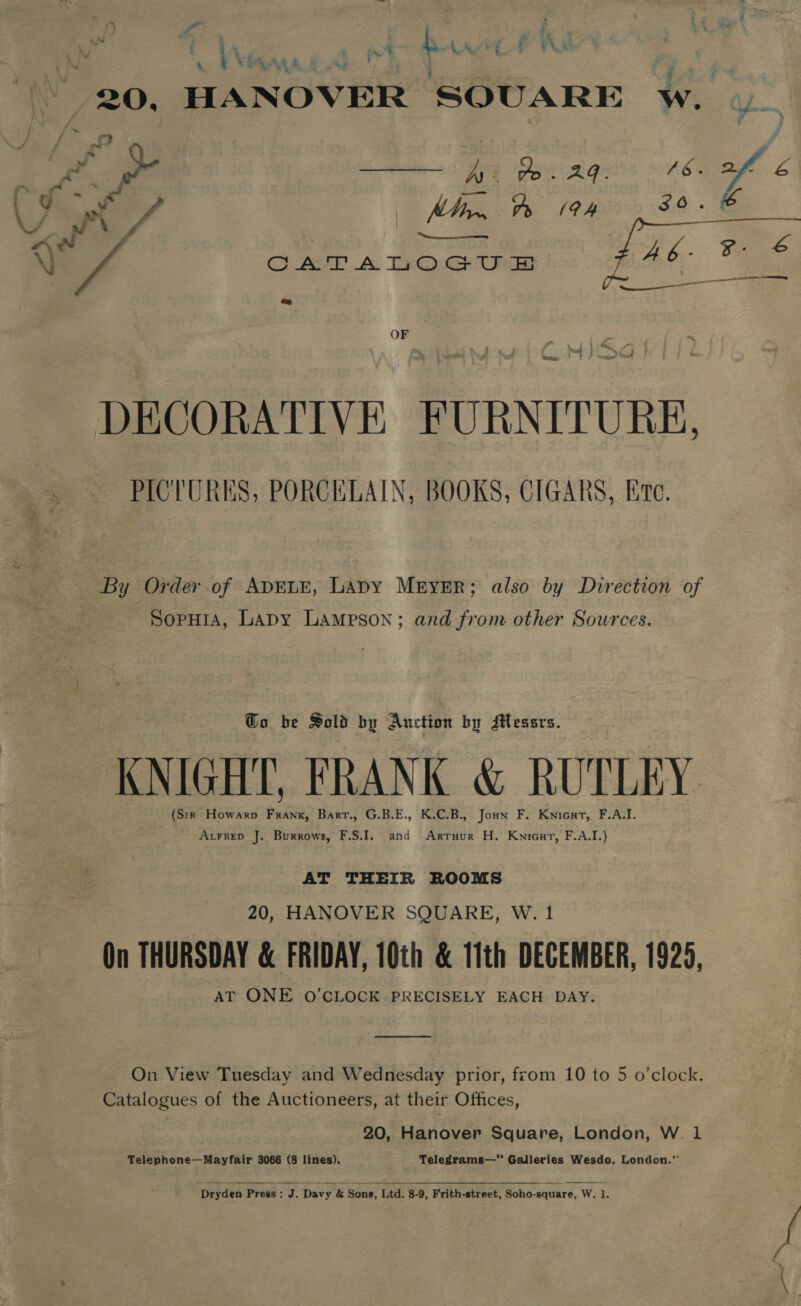 1 V\dsana ins Zon. HANOVER SOUARE We #) % Es) SMM 08. [2B SS - f Nf Tava Laws - CATALOGU &amp; Bae y ips OF PICTURES, PORCELAIN, BOOKS, CIGARS, Ere, By Order of ADELE, LADY MEYER; also by Direction of Soputa, Lapy Lampson; and from other Sources. Go be Sold by Auction by Messrs. KNIGHT, FRANK &amp; RUTLEY (Sir Howarp Frank, Barr., G.B.E., K.C.B., Joun F. Knicat, F.A.I. AvrreD J. Burrows, F.S.I. and Arruur H. Knieut, F.A.I.) AT THEIR ROOMS 20, HANOVER SQUARE, W. 1 On THURSDAY &amp; FRIDAY, 10th &amp; 11th DECEMBER, 1926, AT ONE O'CLOCK PRECISELY EACH DAY. oo On View Tuesday and Wednesday prior, from 10 to 5 o’clock. Catalogues of the Auctioneers, at their Offices, 20, Hanover Square, London, W. 1 Telephone—Mayfair 3066 (8 lines). Telegrams— Galleries Wesdo, London.”  Dryden Press =o Davy &amp; Sone, Ltd. 8-9, Frith-street, Soho-square, Wis