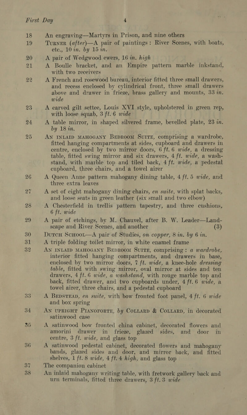 An engraving—Martyrs in Prison, and nine others TurNER (after)—A pair of paintings: River Scenes, with boats, etc., 10 in. by 15 wm. A pair of Wedgwood ewers, 16 in. high A Boulle bracket, and an Empire pattern marble inkstand, with two receivers A French and rosewood bureau, interior fitted three small drawers, and recess enclosed by cylindrical front, three small drawers above and drawer in frieze, brass gallery and mounts, 33 in. wide A carved gilt settee, Louis XVI style, upholstered in green rep, with loose squab, 3 ft. 6 wide A table mirror, in shaped silvered frame, bevelled plate, 23 in. by 18 2. AN INLAID MAHOGANY BEDROOM SUITE, comprising a wardrobe, fitted hanging compartments at sides, cupboard and drawers in centre, enclosed by two mirror doors, 6 ft.6 wide, a dressing table, fitted swing mirror and six drawers, 4 ft. wide, a wash- stand, with marble top and tiled back, 4 ft. wide, a pedestal cupboard, three chairs, and a towel airer A Queen Anne pattern mahogany dining table, 4 ft. 5 wide, and three extra leaves A set of eight mahogany dining chairs, en suite, with splat backs, and loose seats in green leather (six small and two elbow) A Chesterfield in trellis pattern tapestry, and three cushions, 6 ft. wide A pair of etchings, by M. Chauvel, after B. W. Leader—Land- scape and River Scenes, and another (3) DutcH ScHooLt—A pair of Studies, on copper, 8 in. by 6 in. A triple folding toilet mirror, in white enamel frame AN INLAID MAHOGANY BEDROOM SUITE, comprising: a wardrobe, interior fitted hanging compartments, and drawers in base, enclosed by two mirror doors, 7 ft. wide, a knee-hole dressing table, fitted with swing mirror, oval mirror at sides and ten drawers, 4 ft. 6 wide, a washstand, with rouge marble top and back, fitted drawer, and two cupboards under, 4 ft. 6 wide, a towel airer, three chairs, and a pedestal cupboard A BEpsTEAD, en suite, with bow fronted foot panel, 4 ft. 6 wide and box spring AN UPRIGHT PIANorortTE, by CoLttarp &amp; Couuarp, in decorated satinwood case A satinwood bow fronted china cabinet, decorated flowers and amorini drawer in frieze, glazed sides, and door in centre, 3 ft. wide, and glass top A satinwood pedestal cabinet, decorated flowers and mahogany bands, glazed sides and door, and mirror back, and _ fitted shelves, 1 ft. 8 wide, 4 ft. 4 high, and glass top The companion cabinet An inlaid mahogany writing table, with fretwork gallery back and urn terminals, fitted three drawers, 3 ft. 3 wide