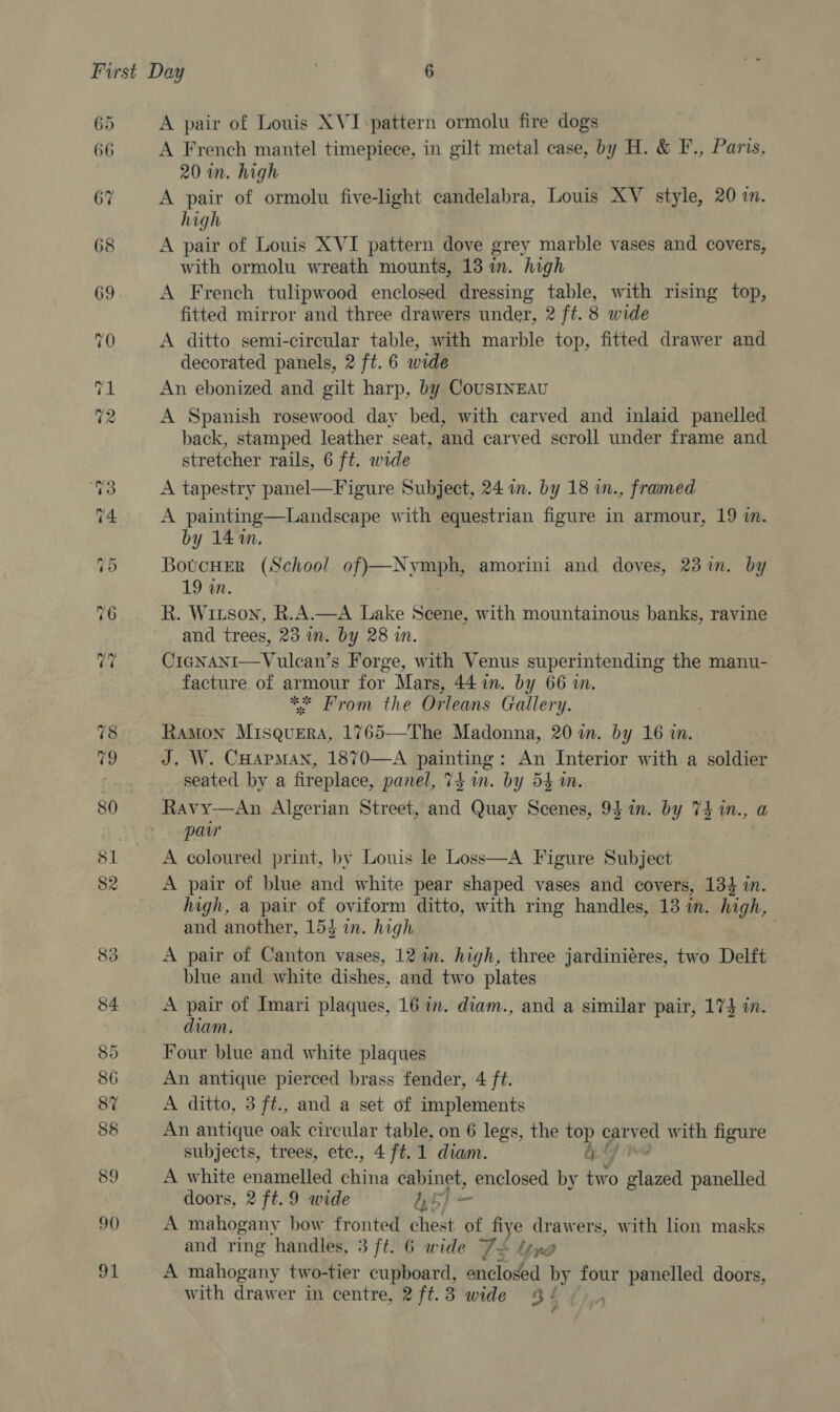 90 91 A pair of Louis XVI pattern ormolu fire dogs A French mantel timepiece, in gilt metal case, by H. &amp; F., Paris, 20 im. high A pair of ormolu five-light candelabra, Louis XV style, 20 in. high A pair of Louis XVI pattern dove grey marble vases and covers, with ormolu wreath mounts, 13 im. high A French tulipwood enclosed dressing table, with rising top, fitted mirror and three drawers under, 2 ft. 8 wide A ditto semi-circular table, with marble top, fitted drawer and decorated panels, 2 ft. 6 wide An ebonized and gilt harp, by CousINEAU A Spanish rosewood day bed, with carved and inlaid panelled back, stamped leather seat, and carved scroll under frame and stretcher rails, 6 ft. wide A tapestry panel—Figure Subject, 24 in. by 18 in., framed A painting—Landscape with equestrian figure in armour, 19 m. by 141m. BowcHer (School of)—Nymph, amorini and doves, 23 im. by 19 an. R. Witson, R.A.—A Lake Scene, with mountainous banks, ravine and trees, 25 in. by 28 in. CicgNani—Vulcan’s Forge, with Venus superintending the manu- facture of pun for Mars, 44 in. by 66 i. * From the Orleans Gallery. RAMON Misohees 1765—The Madonna, 20 im. by 16 in. J. W. CHapmMan, 1870—A 4 al cle An Interior with a soldier seated by a fireplace, panel, Thin. by 54m. Ravy—An Algerian Street, sa Quay Scenes, 94 in. by 74 in., a par A coloured print, by Louis le Loss—A Figure Subject A pair of blue and white pear shaped vases and covers, 13} in. high, a pair of oviform ditto, with ring handles, 13 in. high, and another, 154 in. high A pair of Canton vases, 12 in. high, three jardiniéres, two Delft blue and white dishes, and two plates A pair of Imari plaques, 16 in. diam., and a similar pair, 1735 in. diam. Four blue and white plaques An antique pierced brass fender, 4 ft. A ditto, 3 ft., and a set of implements An antique oak circular table, on 6 legs, the top cary ved with figure subjects, trees, etc., 4 ft.1 diam. b-&amp; A white enamelled iin cabinet, enclosed by two tes panelled doors, 2 ft. 9 wide CaS ie A mahogany how fronted chest of fiye drawers, with lion masks A mahogany two-tier cupboard, enclosed by four panelled doors, with drawer in centre, 2ft.3 wide 4 ¢ 7 