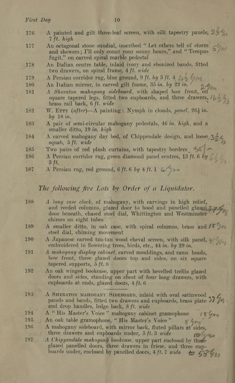 176 A painted and gilt three-leaf screen, with silk tapestry panels, 25“ 7 ft. high : i? An octagonal stone sundial, inscribed “ Let others tell of storm eYpny and showers; Pll only count your sunny hours,” and “ Tempus ~/’ fugit,” on carved spiral marble pedestal 178 An Italian centre table, inlaid ivory and ebonized bands, fitted two drawers, on spiral frame, 4 ft. wide } 179 A Persian corridor rug, blue ground, 9 ft. by 3 ft. 4 Jps Yin 180 An Italian mirror, in carved gilt frame, 35 in. by 22 in. As, 181 A Sheraton mahogany sideboard, with shaped bow front, of square tapered legs, fitted two cupboards, and three drawers, / b5 brass rail back, 6 ft. wide 182 W. Erry (after)—A painting: Nymph in clouds, panel, 264 im. by 18 im, 183 A pair of semi-circular mahogany pedestals, 46 in. high, and a smaller ditto, 19 in. high 184 A carved mahogany day bed, of Chippendale design, and loose, 34 4, squab, 5 ft. wide 185 Two pairs of red plush curtains, with tapestry borders. “9% | 186 A pe corridor rug, green diamond panel centres, 13 ft. 6 by vA L 3 ft. y fe 187 A Persian rug, red ground, 6 ft. 6 by 4 ft. 1 Pty eo The following five Lots by Order of a Liquidator. 188 A long case clock, of mahogany, with carvings in high relief, and reeded columns, glazed door to hood and panelled slave SG. door beneath, chased steel dial, Whittington and Westminster . chimes on eight tubes 189 A smaller ditto, in oak case, with spiral columns, brass and / ay pr steel dial, chiming mov ement 190 A Japanese carved tzu-tan wood cheval screen, with silk panel, ji | embroidered in flowering trees, birds, ete., 44 in. by 29 in. 1p A mahogany display cabinet, carved matratdie oe and rams heads, bow front, three glazed doors top and sides, on six square tapered supports, 5 ft. 8 192 An oak winged bookcase, upper part with bevelled trellis glazed doors and sides, standing on chest of four long drawers, with cupboards at ends, glazed doors, 4 ft. 6 193 A SHERATON MAHOGANY SIDEBOARD, inlaid with oval satinwood panels and bands, fitted two drawers and cupboards, brass plate 374 Ys and drop handles, hack back, 8 ft. wide 194 A “His Master’s Voice’ poe Ty cabinet hae seeing 18 Garg 195 An oak table gramophone, “ His Master’s Voice’ 5 any 196 . A mahogany sideboard, with mirror back, fluted pillars at’ sides, three drawers and cupboards under, 5 ft. 3 wide iol 197 A Chippendale mahogany bookcase, upper part enclosed by thnée glazed panelled doors, three drawers in frieze, and three cup-