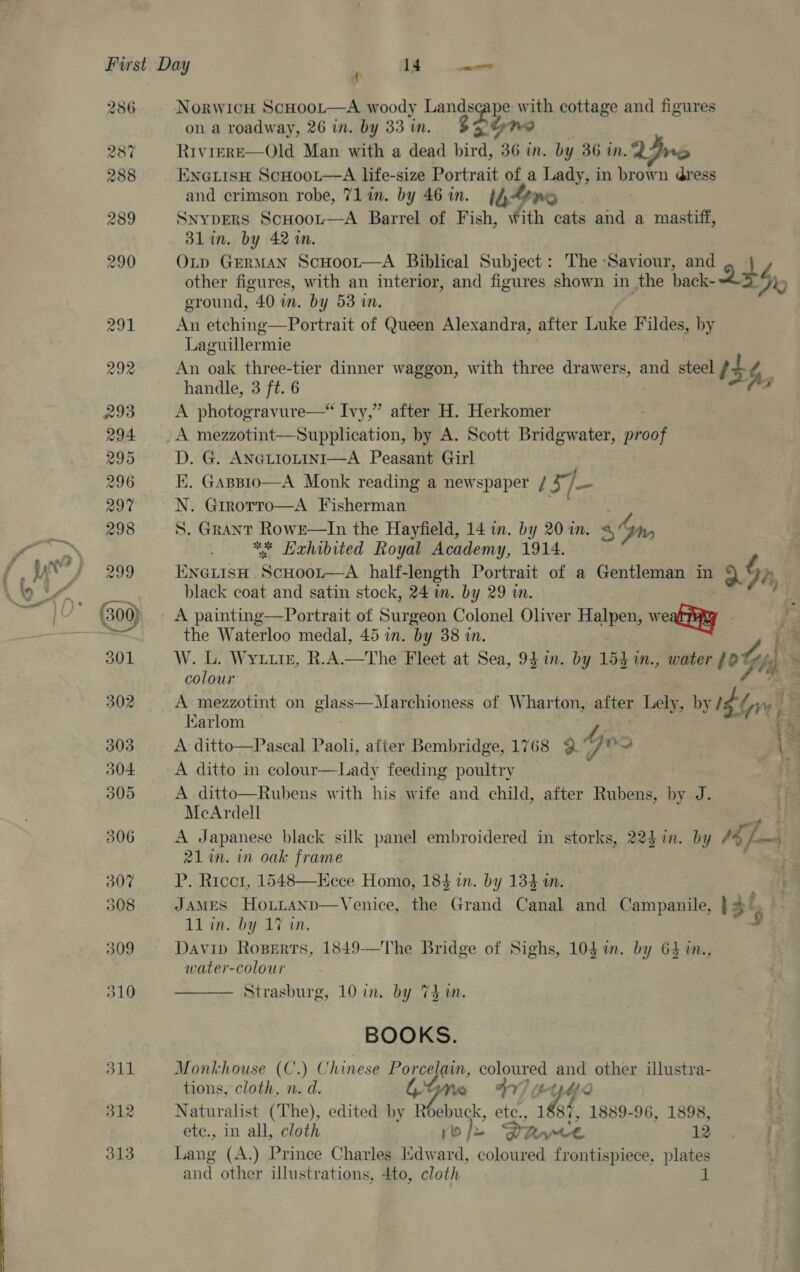 ~~ ~~ —S ‘ol 2386 312 313 NorwicH ScHoot—A woody wa ye Ww ath cottage and figures on a roadway, 26 in. by 33 in. Riviere—Old Man with a dead bird, is in. by 36 in, LIne ENGLISH ScHoot—A life-size Portrait of a Lady, in brown dress and crimson robe, 71 in. by 46 in. 140 SnypDERS ScHoou—A Barrel of Fish, With cats and a mastiff, Blin. by 42 m. OLtp GErMan ScHoor—A Biblical Subject: The Saviour, and other figures, with an interior, and figures shown in the back- LS, ground, 40 in. by 53 in. An etching—Portrait of Queen Alexandra, after Luke Fildes, by Laguillermie An oak three-tier dinner waggon, with three drawers, and steel it¢ | handle, 3 ft. 6 j fa A photogravure—* Ivy,” after H. Herkomer A mezzotint—Supplication, by A. Scott Bridgwater, beet D. G. ANGLIOLINI—A Peasant Girl IX. GasBsio—A Monk reading a newspaper / Ba j- N. Girorto—A Fisherman ** Hehibited Royal Academy, 1914. ENGLISH | cone. half-length Portrait of a Gentleman in 9 § Dy black coat and satin stock, 24 in. by 29 i. A painting—Portrait of Surgeon Colonel Oliver Halpen, weal ayy the Waterloo medal, 45 in. by 38 in. po W. L. Wytuiz, R.A.—The Fleet at Sea, 94 in. by 153 m., water #0 Gi * colour oe A mezzotint on glass—Marchioness of Wharton, after Lely, by Ibe : : Karlom 43 A ditto—Pascal Paoli, after Bembridge, 1768 @ 4 fo \= A ditto in colour—Lady feeding poultry a ¥ A ditto—Rubens with his wife and child, after Rubens, by J. McArdell 4 A Japanese black silk panel embroidered in storks, 223 in. by fe ft 21 im. im oak frame P. Ricctr, 1548—Kece Homo, 184 in. by 134 in. A | JAMES Hotitanp—Venice, the Grand Canal and Campanile, } 4° 11 in. by 17 in. 3 Davip Roserts, 1849—The Bridge of Sighs, 10} in. by 63 m., water-colour Strasburg, 10 in. by Thm.  BOOKS. Monkhouse (C.) Chinese Porcelain, pep and other illustra- tions, cloth, n. d. LGM +44 12 Naturalist (The), edited by Roebuck, iil 188%, 1889-96, 1898, 3 etc., in all, cloth yo)» Puce th 3. Lang (A.) Prince Charles Kdward, coloured frontispiece, plates and other illustrations, 4to, cloth
