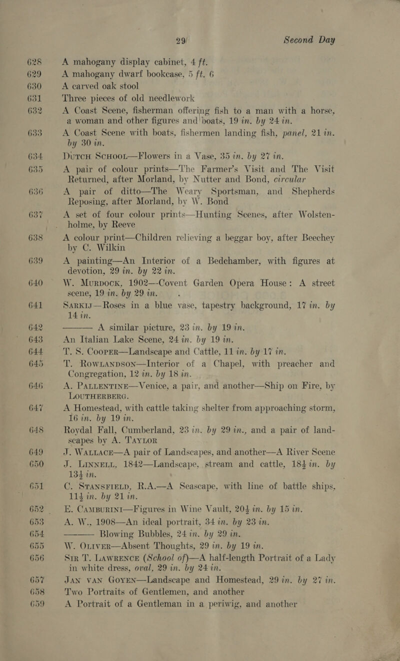 653 G54. 655 656 657 658 G59 29/ Second Day A mahogany display cabinet, 4 ft. A mahogany dwarf bookcase, 5 ft. 6 A carved oak stool Three pieces of old needlework A Coast Scene, fisherman offering fish to a man with a horse, a woman and other figures and' boats, 19 in. by 24 in. A Coast Scene with boats, fishermen landing fish, panel, 21 in. by 30 in. Durecn ScHoor—Flowers in a Vase, 35 in. by 27 in. A pair of colour prints—The Farmer’s Visit and The Visit Returned, after Morland, by Nutter and Bond, circular A pair of ditto—The Weary Sportsman, and Shepherds Reposing, after Morland, by W. Bond A set of four colour prints—Hunting Scenes, after Wolsten- holme, by Reeve A colour print—Children relieving a beggar boy, after Beechey by C. Wilkin A painting—An Interior of a Bedchamber, with figures at devotion, 29 in. by 22 in. W. Murpocx, 1902—-Covent Garden Opera House: A street scene, 19 in. by 29 in. SarK1J— Roses in a blue vase, tapestry background, 17 in. by 14 in.  A similar picture, 23 in. by 19 in. An Italian Lake Scene, 24 in. by 19 in. T. S. Coop—er—Landscape and Cattle, 11 in. by 17 in. T. Rowzanpson—lInterior of a Chapel, with preacher and Congregation, 12 in. by 18 wm. A. PALLENTINE— Venice, a pair, and another—Ship on Fire, by LOUTHERBERG. A Homestead, with cattle taking shelter from approaching storm, 16 in. by 19 in. Roydal Fall, Cumberland, 23 in. by 29 %in., and a pair of land- scapes by A. TAYLOR J. WALLACE—A pair of Landscapes, and another—A River Scene J. Linney, 1842—Landscape, stream and cattle, 184i. by 134 in. C. STANSFIELD, R.A.—A Seascape, with line of battle ships, 11g in. by 21 in. E. CamBurtni—Figures in Wine Vault, 20$ im. by 15 in. A. W., 1908—An ideal portrait, 34 in. by 23 in. Blowing Bubbles, 24 in. by 29 in. W. Oxtver—Absent Thoughts, 29 in. by 19 in. Str T. LAwreNCE (School of)—A half-length Portrait of a Lady in white dress, oval, 29 in. by 24 in. JAN VAN GoyEN—Landscape and Homestead, 29 in. by 27 in. Two Portraits of Gentlemen, and another A Portrait of a Gentleman in a periwig, and another   