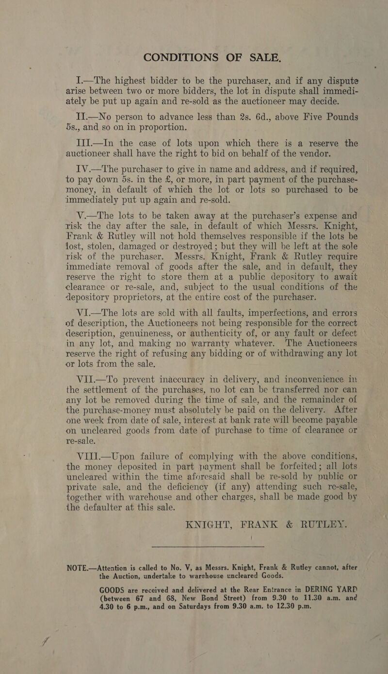 CONDITIONS OF SALE. I.—The highest bidder to be the purchaser, and if any dispute arise between two or more bidders, the lot in dispute shall immedi- ately be put up again and re-sold as the auctioneer may decide. IT.—No person to advance less than 2s. 6d., above Five Pounds ds., and so on in proportion. III.—In the case of lots upon which there is a reserve the auctioneer shall have the right to bid on behalf of the vendor. IV.—The purchaser to give in name and address, and if required, to pay down 5s. in the £, or more, in part payment of the purchase- money, in default of which the lot or lots so purchased to be immediately put up again and re-sold. V.—tThe lots to be taken away at the purchaser’s expense and risk the day after the sale, in default of which Messrs. Knight, Frank &amp; Rutley will not hold themselves responsible if the lots be lost, stolen, damaged or destroyed; but they will be left at the sole risk of the purchaser. Messrs. Knight, Frank &amp; Rutley require immediate removal of goods after the sale, and in default, they reserve the right to store them at a public depository to await clearance or re-sale, and, subject to the usual conditions of the depository proprietors, at the entire cost of the purchaser. VI.—The lots are sold with all faults, imperfections, and errors of description, the Auctioneers not being responsible for the correct description, genuineness, or authenticity of, or any fault or defect in any lot, and making no warranty whatever. ‘The Auctioneers reserve the right of refusing any bidding or of withdrawing any lot or lots from the : sale, VII.—To prevent inaccuracy in delivery, and inconvenience in the settlement of the purchases, no lot can be transferred nor can any lot be removed during the time of sale, and the remainder of the purchase-money must absolutely be paid on the delivery. After one week from date of sale, interest at bank rate will become payable on uncleared goods from date of purchase to time of clearance or re-sale. VIII.—Upon failure of complying with the above conditions, the money deposited in part payment shall be forfeited; all lots uncleared within the time aforesaid shall be re-sold by publie or private sale, and the deficiency (if any) attending such re-sale, together with warehouse and other charges, shall be made good by the defaulter at this sale. KNIGHT, FRANK &amp; RUTLEY. ’ NOTE.—Attenticn is called to No. V, as Messrs. Knight, Frank &amp; Rutley cannot, after the Auction, undertake to warehouse uncleared Goods. GOODS are received and delivered at the Rear Entrance in DERING YARD (between 67 and 68, New Bond Street) from 9.30 to 11.30 a.m. and