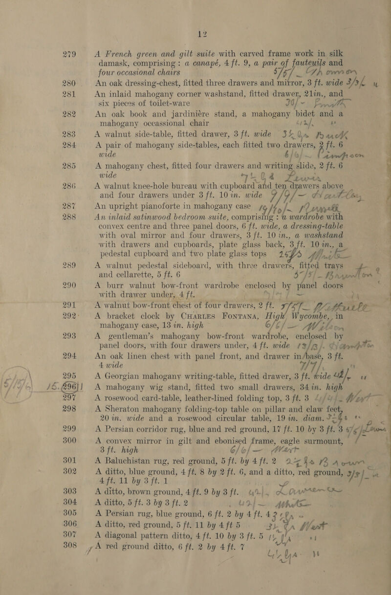 12 A French green and gilt suite with carved frame work in silk damask, comprising : a canapé, 4 ft. 9, a patr_of james s and four occasional chairs $7 67 SA avr bry An oak dressing-chest, fitted three drawers and mirror, 3 ft. wide s/f y An inlaid mahogany corner washstand, fitted drawer, 21in., and six pieces of toilet-ware 30/° ~ Fan An oak book and jardiniére stand, a mahogany bidet and a mahogany occassional chair cya, iz A walnut side-table, fitted drawer, 3 ft. wide 3% Oe hawk A pair of mahogany side-tables, each fitted two draw ers, 2 ft. 6 wide 6/ AA oon A mahogany chest, fitted four drawers and writing slide, 2 ft. 6 wide 7 t_i2 Se. ihe A walnut knee-hole bureau with cupboard: and te pes above and four drawers under 3 ft. 10 in. wide 7 7/ ~ tA An upright pianoforte in mahogany case + / to hs sf? Deh An inlaid satinwood bedroom suite, comprising : @ wardrobe with convex centre and three panel doors, 6 ft. wide, a dressing-table with oval mirror and four drawers, 3 ft. 10 in., a@ washstand with drawers and cupboards, plate glass back, 3 ft in, a pedestal cupboard and two plate elass tops 147 4 by: y fhe —ft_ANL4 Ly (Q- A walnut pedestal sideboard, with three drawers, fitted Fish e Rees and cellarette, 5 ft. 6 he /3 _ hisnkoas A burr walnut bow-front wardrobe enclosed by panel doors with drawer under, 4 ft. A walnut bow-front erect of four drawers, 2 ft. yi 1M Vie the ae Pp A bracket clock by CHARLES Ponmasat BY Wucomtes mahogany case, 13 in. high a A gentleman’s mahogany bow-front le oe 38 panel doors, with four drawers under, 4 ft. wide (3/73). Herwdtle An oak linen chest with panel front, and drawer ins hask, 3 ft. 4 wide / A Georgian mahogany writing-table, fitted drawer, 3 it wide i te A mahogany wig stand, fitted two small diowaie 34. in. nee A rosewood card-table, leather-lined folding top, 3 ft. 3 Wa A Sheraton mahogany folding-top table on pillar and claw feet 20 im. wide and a rosewood circular table, 19 m. diam. P= $ ee A Persian corridor rug, blue and red ground, 17 ft. 10 by 3 ft. 3 a7 ¢ A convex mirror in gilt and ebonised frame, eagle surmount, 7 3 ft. high 6/o/— MWart A Baluchistan rug, red ground, 5 ft. by 4ft.2 2 cha ran wet Afie11 by 3ft..1 A ditto, brown ground, 4 ft. 9 by 3 jt. nn}. ia! Oh LO WArin~ Ce A ditto, 5 ft. 3 by 3 ft. 2 “Ud}— Atha re A Persian rug, blue ground, 6 ft. 2 a 4 ft. 4 FLL « A ditto, red ground, 5 ft. 11 by 4 ft 5 3h ¢ , fet A diagonal pattern ditto, 4 ft. 10 by 3 ft. 5 yt wi 7 { Ya | yt lin tte te i A