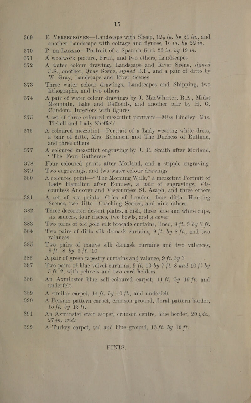 391 392 15 E. VERBECKOVEN—Landscape with Sheep, 124 in. by 21 %m., and another Landscape with cottage and figures, 16 in. by 22m. A woolwork picture, Fruit, and two others, Landscapes A water colour drawing, Landscape and River Scene, signed J.S., another, Quay Scene, signed B.F., and a pair of ditto by W. Gray, Landscape and River Scenes Three water colour drawings, Landscapes and Shipping, two lithographs, and two others A pair of water colour drawings by J. MacWhirter, R.A., Midst Mountain, Lake and Daffodils, and another pair by H. G. Clindom, Interiors with figures A set of three coloured mezzotint portraits—Miss Lindley, Mrs. Tickell and Lady Sheffield A coloured mezzotint—Portrait of a Lady wearing white dress, a pair of ditto, Mrs. Robinson and The Duchess of Rutland, and three others A coloured mezzotint engraving by J. R. Smith after Morland, “The Fern Gatherers ” Four coloured prints after Morland, and a stipple engraving Two engravings, and two water colour drawings A coloured print—* The Morning Walk,” a mezzotint Portrait of Lady Hamilton after Romney, a pair of engravings, Vis- countess Andover and Viscountess St. Asaph, and three others A set of six prints—Cries .of London, four ditto—Hunting Scenes, two ditto—Coaching Scenes, and nine others Three decorated dessert plates, a dish, three blue and white cups, six saucers, four dishes, two bowls, and a cover Two pairs of old gold silk brocade curtains, lined, 8 ft. 3 by 7 ft. Two pairs of ditto silk damask curtains, 9 ft. by 8 ft., and two valances Two pairs of mauve silk damask curtains and two valances, S7l.00. by 3 ft. 10 A pair of green tapestry curtains and valance, 9 ft. by 7 Two pairs of blue velvet curtains, 9 ft. 10 by 7 ft. 8 and 10 ft by 5 ft. 2, with pelmets and two cord holders An Axminster blue self-coloured carpet, 11 ft. by 19 ft. and underfelt   A similar carpet, 14 ft. by 10 ft., and underfelt A Persian pattern carpet, crimson ground, floral pattern border, boi. by 12 ft. An Axminster stair carpet, crimson centre, blue border, 20 yds., 27 in. wide A Turkey carpet, yed and blue ground, 13 ft. by 10 f?. PIN IS: