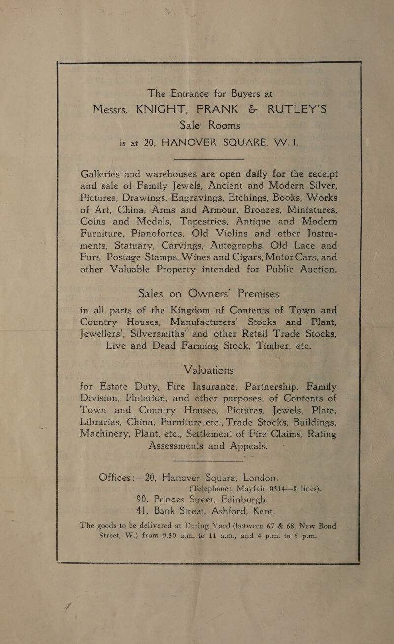  The Entrance for Buyers at Messrs. KNIGHT, FRANK &amp; RUTLEY’S Sale Rooms is at 20, HANOVER SQUARE, W. 1. Galleries and warehouses are open daily for the receipt and sale of Family Jewels, Ancient and Modern Silver, Pictures, Drawings, Engravings, Etchings, Books, Works of Art, China, Arms and Armour, Bronzes, Miniatures, Coins and Medals, Tapestries, Antique and Modern Furniture, Pianofortes, Old Violins and other Instru- ments, Statuary, Carvings, Autographs, Old Lace and Furs, Postage Stamps, Wines and Cigars, Motor Cars, and - other Valuable Property intended for Public Auction. Sales on Owners Premises in all parts of the Kingdom of Contents of Town and Country Houses, Manufacturers’ Stocks and Plant, Jewellers’, Silversmiths’ and other Retail Trade Stocks, Live and Dead Farming Stock, Timber, etc. Valuations for Estate Duty, Fire Insurance, Partnership, Family Division, Flotation, and other purposes, of Contents of Town and Country Houses, Pictures, Jewels, Plate, Libraries, China, Furniture, etc., Trade Stocks, Buildings, Machinery, Plant, etc., Settlement of Fire Claims, Rating Assessments and Appeals.  Offices :—20, Hanover Square, London. (Telephone: Mayfair 0314—8 lines). 90, Princes Street, Edinburgh. 41, Bank Street, Ashford, Kent. 