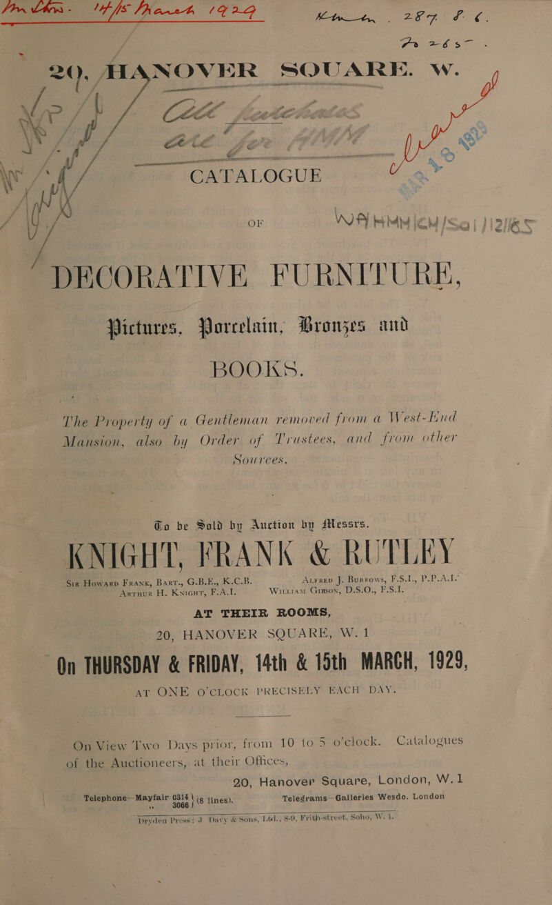 / Pex 2657 -® HANOVER SQUARE. w. V/ ff  |  _— ‘DECORATIVE FURNITURE, Pictures, Porcelain, Bronjes and BOOKS. The Property of a Gentleman removed from a West-Hnd Mansion, also by Order of Trustees, and from other Sources. @o be Sold by Auction by Jtessrs. KNIGHT, FRANK &amp; RUTLEY Sir Howarp Frank, Barr., G.B.E., K.C.B. AxFrep J. Burrows, Fo.t. Par ake Arrnur H. Knicut, F.A.I. Wirriam Gipson, D.S.O., F.S.T. AT THEIR ROOMS, 20, HANOVER SQUARE, W.1 On THURSDAY &amp; FRIDAY, 14th &amp; 15th MARCH, 1929, AT ONE O'CLOCK: PRECISELY EACH’ DAY. On View Two Days prior, from 10 to 5 o'clock. Catalogues of the Auctioneers, at their Othces, . 20, Hanover Square, London, W.1 Telephone— Mayfair Lart, (8 lines), Telegrams—Galleries Wesdo, London  Dryden Press: J Davy &amp; Sons, Lidl., 8-9, Frith-street, Soho, W. 1.