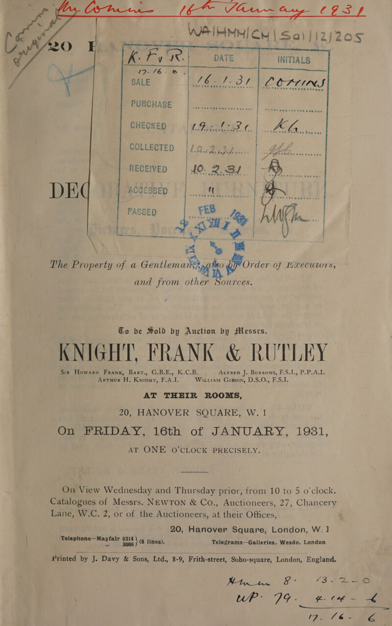   PURCHASE CHECKED Pest ies. c. COLLECTED [/.0..2,37.... RECEIVED | 10. 2.34. “y D }) ACCESSED 8 = The Property of a ireth ere a7 gata PY Order of Bxecuvors, and from other sate ? Go be Sold by Auction by Messrs. KNIGHT, FRANK &amp; RUTLEY Sir Howarv Frank, Barr., G.B.E., K.C.B. Axrrep J. Burrows, F.S.I., P.P.A.I. Arruor H. Knieur, F.A.I. Wixiiam Gipson, D.S.O., F.S.I. AT THEIR ROOMS, 20, HANOVER SQUARE, W. 1 On FRIDAY, 16th of JANUARY, 1931, AT, ONE © CLOCK BREGISELY. On View Wednesday and Thursday prior, from 10 to 5 o’clock. Catalogues of Messrs. NEWTON &amp; Co., Auctioneers, 27, Chancery Lane, W.C. 2, or of the Auctioneers, at their Offices, 20, Hanover Square, London, W.] Telep espa aha esa 1 lines), Telegrams—Galleries, Wesdo, London   Printed by J. Davy &amp; Sons, Ltd., 8-9, Frith-street, Soho-square, London, England.