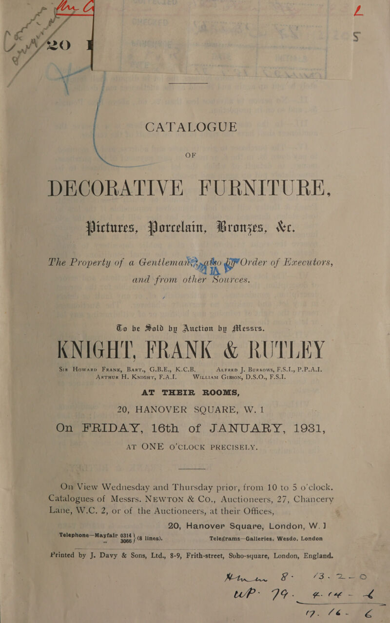  CATALOGUE OF DECORATIVE FURNITURE. Pictures, Porcelain, Bronjes, Kec. The Property of a Grcrnchene ary giateo qr Order of Hxecutors, and from other Ric s Go be Sold by Auction by sHessrs. KNIGHT, FRANK &amp; KUTLEY Sir Howarv Frank, Barrt., G.B.E., K.C.B. Arrrep J. Burrows, F.S.I., P.P.A.I. ArtTuHour H. Kni6urt, F.A.I. Wixiiam Gizson, D.S.O., F.S.I. AT THEIR ROOMS, 20, HANOVER SQUARE, W. 1 On FRIDAY, 16th of JANUARY, 1931, AT ONE O'CLOCK PRECISELY. On View Wednesday and Thursday prior, from 10 to 5 o’clock. Catalogues of Messrs. NEWTON &amp; Co., Auctioneers, 27, Chancery Lane, W.C. 2, or of the Auctioneers, at their Offices, 20, Hanover Square, London, W. 1 Telep &gt; magi 0313 \ (8 linés). Telegrams—Galleries, Wesdo, London  Printed by is Davy &amp; Sons, ‘Ltd, 8-9, Frith-street, “Soho-square, London, England. ), 2 ae &amp;- “3. 2 Rep DG ue: ee (iat Ge © &lt; “at kt oe 4