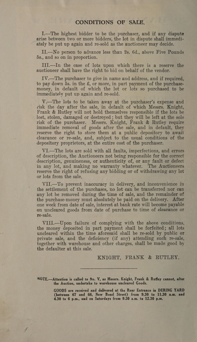 CONDITIONS OF SALE. I.—The highest bidder to be the purchaser, and if any dispute arise between two or more bidders, the lot in dispute shall immedi- ately be put up again and re-sold as the auctioneer may decide. II.—No person to advance less than 2s. 6d., above Five Pounds 5s., and so on in proportion. ITI.—In the case of lots upon which there is a reserve the auctioneer shall have the right to bid on behalf of the vendor. IV.—The purchaser to give in name and address, and if required, to pay down 5s. in the £, or more, in part payment of the purchase- money, in default of which the lot or lots so purchased to be immediately put up again and re-sold. V.—The lots to be taken away at the purchaser’s expense and cisk the day after the sale, in default of which Messrs. Knight, Frank &amp; Rutley will not hold themselves responsible if the lots he lost, stolen, damaged or destroyed ; but they will be left at the sole risk of the purchaser. Messrs. Knight, Frank &amp; Rutley require immediate removal of goods after the sale, and in default, they reserve the right to store them at a public depository to await clearance or re-sale, and, subject to the usual conditions of the depository proprietors, at the entire cost of the purchaser. ViI.—tThe lots are sold with all faults, imperfections, and errors of description, the Auctioneers not being responsible for the correct description, genuineness, or authenticity of, or any fault or defect in any lot, and making no warranty whatever. The Auctioneers reserve the right of refusing any bidding or of withdrawing any lot or lots from the sale. VII.—To prevent inaccuracy in delivery, and inconvenience in the settlement of the purchases, no lot can be transferred nor can any lot be removed during the time of sale, and the remainder of the purchase-money must absolutely be paid on the delivery. After one week from date of sale, interest at bank rate will become payable on uncleared goods from date of purchase to time of clearance or re-sale. VIIIl.—Upon failure of aaa with the above conditions, the money deposited in part payment shall be forfeited; all lots | uncleared within the time aforesaid shall be re-sold by public or private sale, and the deficiency (if any) attending such re-sale, together with warehouse and other charges, shall be made good by the defaulter at this sale. KNIGHT, FRANK &amp; RUTLEY. NOTE.—Attention is called to No. V, as Messrs. Knight, Frank &amp; Rutley cannot, after the Auction, undertake to warehouse uncleared Goods. GOODS are received and delivered at the Rear Entrance in DERING YARD (between 67 and 68, New Bond Street) from 9.30 to 11.30 a.m. and