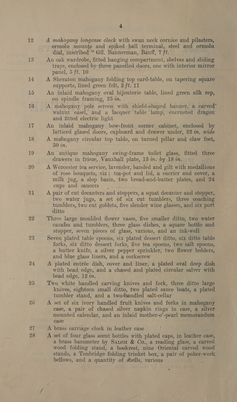 12 13 14 1d 1? 18 19 ~ 20 21 a2 a4 20 26 28 + A mahogany longcase clock with swan neck cornice and pilasters, -ormolu mounts and spiked. ball terminal, steel and ormolu dial, inscribed “ Gil. Bannerman, Banff, 7 ft. ' An oak wardrobe, fitted hanging compartment, shelves and sliding trays, enclosed ‘by three panelled doors, one with interior mirror panel, 5 ft. 10 A Sheraton mahogany folding top card-table, on tapering square supports, lined green felt, 2 ft. 11 An inlaid mahogany oval bijouterie table, lined green silk rep, on spindle framing, 25 in. A mahogany pole screen with shield-shaped banner, a bred walnut easel, and a lacquer table lamp, encrusted dragon and fitted electric light An inlaid mahogany bow-front corner cabinet, enclosed by latticed glazed doors, cupboard and drawer under, 22 im. wide A mahogany oe top table, on turned pillar and claw feet, 30 in. An antique mahogany swing-frame toilet glass, fitted three drawers in frieze, Vauxhall plate, 13 wm. by 18 an. A Worcester tea service, lavender, banded and gilt with medallions of rose bouquets, viz: tea-pot and lid, a sucrier and cover, a milk jug, a slop basin, two bread-and-butter plates, and 24 cups and saucers A pair of cut decanters and stoppers, a squat decanter and stopper, two water jugs, a set of six cut tumblers, three coaching tumblers, two cut goblets, five slender wine glasses, and six port ditto Three large moulded flower vases, five smaller ditto, two water carafes and tumblers, three glass dishes, a square bottle and. stopper, seven pieces of glass, various, and an ink-well Seven plated table spoons, six plated dessert ditto, six ditto table forks, six ditto dessert forks, five tea spoons, two salt spoons,, a butter knife, a silver pepper sprinkler, two flower holders, and blue glass liners, and a corkscrew A plated entrée dish, cover and liner, a plated oval deep dish with bead edge, and a chased and plated circular salver with bead edge, 12 in. Two white handled carving knives and fork, three ditto large knives, eighteen small ditto, two plated sauce boats, a plated tumbler stand, and a twodhandled salt-cellar A set of six ivory handled fruit knives and forks in mahogany case, a pair of chased silver napkin rings in case, a silver mounted calendar, and an inlaid mother-o’-pearl memorandum case A brass carriage clock in leather case . A set of four glass scent bottles with plated caps, in leather case, a brass barometer by Satom &amp; Co., a reading glass, a carved wood folding stand, a bookrest, nine Oriental carved wood stands, a Tonbridge folding trinket. box, a pair of poker-work. bellows, and a quantity of shells, various