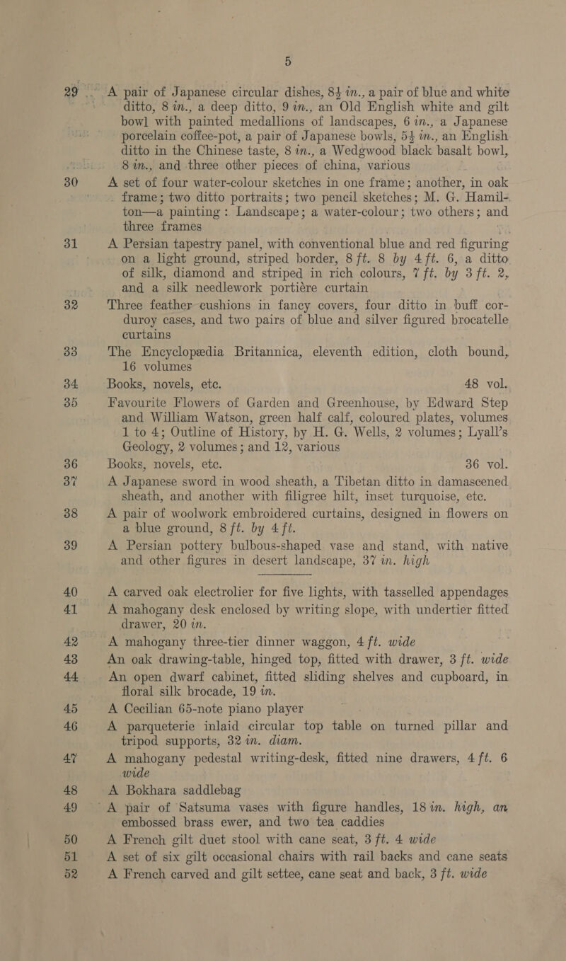 32 ditto, 8 in., a deep ditto, 9 im., an Old English white and gilt bow] with painted medallions of landscapes, 6 im., a Japanese porcelain coffee-pot, a pair of Japanese bowls, 54 in., an English ditto in the Chinese taste, 8 in., a Wedgwood black basalt bowl, 8im., and three other pieces of china, various A set of four water-colour sketches in one frame; another, in oak _ frame; two ditto portraits; two pencil sketches; M. G. Hamil- ton—a painting: Landscape; a water-colour; two others; and three frames oH A Persian tapestry panel, with conventional blue and red figuring on a light ground, striped border, 8 ft. 8 by 4 ft. 6, a ditto of silk, diamond and striped in rich colours, 7 ft. by 3 ft. 2, and a silk needlework portiére curtain Three feather cushions in fancy covers, four ditto in buff cor- duroy cases, and two pairs of blue and silver figured brocatelle curtains The Encyclopedia Britannica, eleventh edition, cloth bound, 16 volumes Books, novels, etc. 48 vol. Favourite Flowers of Garden and Greenhouse, by Edward Step and Wiliam Watson, green half calf, coloured plates, volumes 1 to 4; Outline of History, by H. G. Wells, 2 volumes; Lyall’s Geology, 2 volumes; and 12, various Books, novels, ete. 36 vol. A Japanese sword in wood sheath, a Tibetan ditto in damascened sheath, and another with filigree hilt, inset turquoise, etc. A pair of woolwork embroidered curtains, designed in flowers on a blue ground, 8 ft. by 4 ft. A Persian pottery bulbous-shaped. vase and stand, with native and other figures in desert landscape, 37 wn. high A carved oak electrolier for five lights, with tasselled appendages A mahogany desk enclosed by writing slope, with undertier fitted drawer, 20 i. A mahogany three-tier dinner waggon, 4 ft. wide An oak drawing-table, hinged top, fitted with. drawer, 3 ft. wide An open dwarf cabinet, fitted sliding shelves and cupboard, in floral silk brocade, 19 in. A Cecilian 65-note piano player 7 A parqueterie inlaid circular top table on turned pillar and tripod supports, 32 im. diam. A mahogany pedestal writing-desk, fitted nine drawers, 4 ft. 6 wide A Bokhara saddlebag embossed brass ewer, and two tea caddies A French gilt duet stool with cane seat, 3 ft. 4 wide A set of six gilt occasional chairs with rail backs and cane seats A French carved and gilt settee, cane seat and back, 3 ft. wide