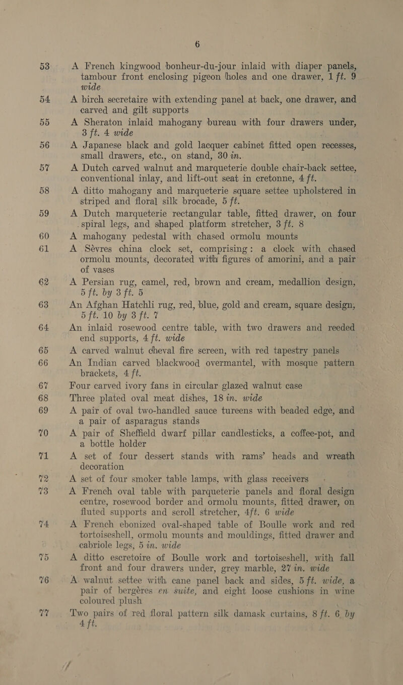 76 7? 6 A French kingwood bonheur-du-jour inlaid with diaper pane tambour front enclosing pigeon holes and one drawer, 1 fiw wide A birch secretaire with extending panel at back, one drawer, and carved and gilt supports A Sheraton inlaid mahogany bureau with four drawers under, 3 ft. 4 wide A Japanese black and gold lacquer cabinet fitted open recesses, small drawers, etc., on stand, 30 in. A Dutch carved walnut and marqueterie double chair-back settee, conventional inlay, and lift-out seat in cretonne, 4 ft. A ditto mahogany and marqueterie square settee upholstered in striped and floral silk brocade, 5 ft. A Dutch marqueterie rectangular table, fitted drawer, on four spiral legs, and shaped platform stretcher, 3 ft. 8 A mahogany pedestal with chased ormolu mounts A Sévres china clock set, comprising: a clock with chased ormolu mounts, decorated with figures of amorini, and a pair of vases A Persian rug, camel, red, brown and cream, medallion design, 5 ft. by 3 ft. 5 | An Afghan Hatchli rug, red, blue, gold and cream, square design, — 5 ft..10 by 3 ft. 7 An inlaid rosewood centre table, with two drawers and reeded end supports, 4 ft. wide | A carved walnut cheval fire screen, with red tapestry panels An Indian carved blackwood overmantel, with mosque pattern brackets, 4 ft. Four carved ivory fans in circular glazed walnut case Three plated oval meat dishes, 18 in. wide A pair of oval two-handled sauce tureens with beaded edge, and a pair of asparagus stands A pair of Sheffield dwarf pillar candlesticks, a coffee-pot, and a bottle holder A set of four dessert stands with rams’ heads and wreath decoration A set of four smoker table lamps, with glass receivers A French oval table with parqueterie panels and floral design centre, rosewood border and ormolu mounts, fitted drawer, on fluted. supports and scroll stretcher, 4/ft. 6 wide A French ebonized oval-shaped table of Boulle work and red tortoiseshell, ormolu mounts and mouldings, fitted drawer and cabriole legs, 5 in. wide | A ditto escretoire of Boulle work and tortoiseshell, with fall front and four drawers under, grey marble, 27 in. wide A. walnut settee with cane panel back and sides, 5 ft. wide, a_ pair of bergéres en suite, and eight loose cushions in wine coloured plush