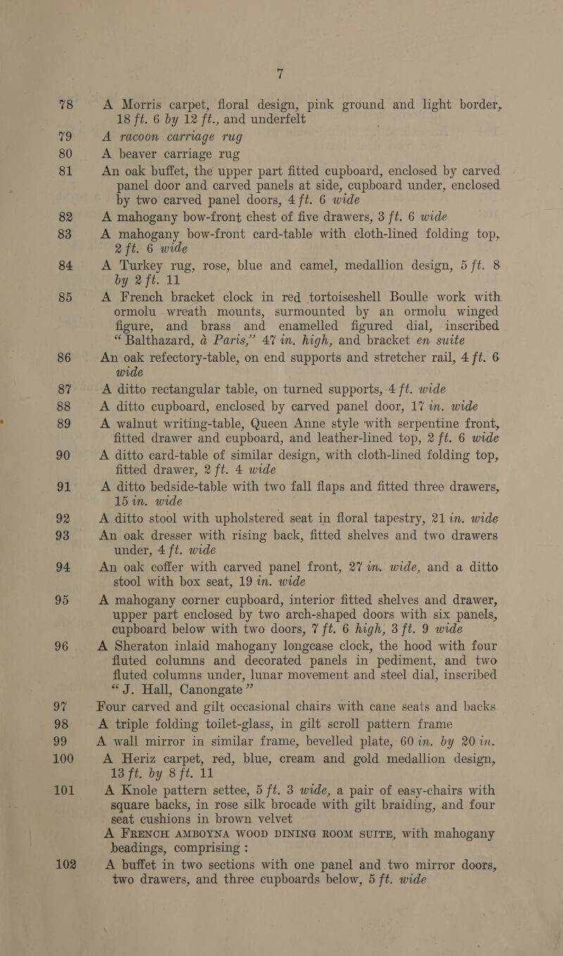 78 8s, 80 81 82 83 84 85 86 87 88 89 90 91 92 93 94 95 96 i 98 99 100 101 102 7 A Morris carpet, floral design, pink ground and light border, 18 ft. 6 by 12 ft., and underfelt A racoon carriage rug A beaver carriage rug An oak buffet, the upper part fitted cupboard, enclosed by carved panel door and carved panels at side, cupboard under, enclosed by two carved panel doors, 4 ft. 6 wide A mahogany bow-front chest of five drawers, 3 ft. 6 wide A mahogany bow-front card-table with cloth-lined folding top, 2 ft. 6 wide A Turkey rug, rose, blue and camel, medallion design, 5 ft. 8 by 2ft. 11 A French bracket clock in red tortoiseshell Boulle work with ormolu wreath mounts, surmounted by an ormolu winged figure, and brass and enamelled figured dial, inscribed “ Balthazard, @ Paris,’ 47 mm. high, and bracket en. surte An oak refectory-table, on end supports and stretcher rail, 4 ft. 6 wide A ditto rectangular table, on turned supports, 4 ft. wide A walnut writing-table, Queen Anne style with serpentine front, fitted drawer and cupboard, and leather-lined top, 2 ft. 6 wide A ditto card-table of similar design, with cloth-lined folding top, fitted drawer, 2 ft. 4 wide A ditto bedside-table with two fall flaps and fitted three drawers, 15 in. wide A ditto stool with upholstered seat in floral tapestry, 21 in. wide An oak dresser with rising back, fitted shelves and two drawers under, 4 ft. wide An oak coffer with carved panel front, 27 im. wide, and a ditto stool with box seat, 19 in. wide A mahogany corner cupboard, interior fitted shelves and drawer, upper part enclosed by two arch-shaped doors with six panels, cupboard below with two doors, 7 ft. 6 high, 3 ft. 9 wide A Sheraton inlaid mahogany longcease clock, the hood with four fluted columns and decorated panels in pediment, and two fluted columns under, lunar movement and steel dial, inscribed “ J. Hall, Canongate ” Four carved and gilt occasional chairs with cane seats and backs A triple folding toilet-glass, in gilt scroll pattern frame A wall mirror in similar frame, bevelled plate, 60 in. by 20 in. A Heriz carpet, red, blue, cream and gold medallion design, Per by 8 ft. 11 A Knole pattern settee, 5 ft. 3 wide, a pair of easy-chairs with square backs, in rose silk brocade with gilt braiding, and four seat cushions in brown velvet A FRENCH AMBOYNA WOOD DINING ROOM SUITE, with mahogany beadings, comprising : A buffet in two sections with one panel and two mirror doors,