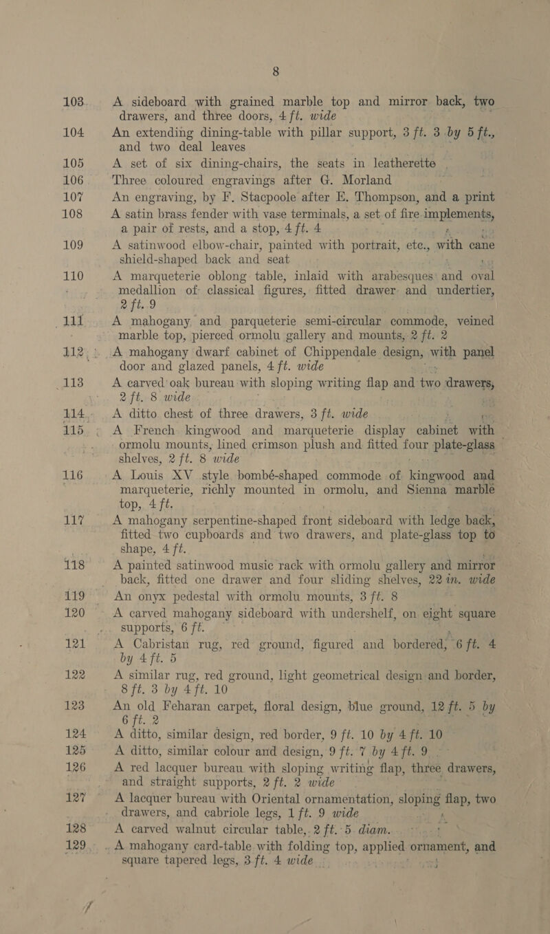 116 117 118 nS 120 121 122 123 124 125 127 128 129 8 A sideboard with grained marble top and mirror back, two drawers, and three doors, 4 ft. wide An extending dining-table with pillar support, 3 ft. 3. wy 5 ft., and two deal leaves A set of six dining-chairs, the seats in leatherette An engraving, by F. Stacpoole after E. Thompson, and a print A satin brass fender with vase terminals, a set of fire eden plement a pair of rests, and a stop, 4 ft. 4 A satinwood elbow-chair, painted with portrait, ete., oa cane shield-shaped. back and seat ag A marqueterie oblong table, inlaid with arabesques: and oval medallion of- classical figures, fitted drawer and undertier, Df tere A mahogany, and parqueterie semi- -circular commode, veined marble top, pierced ormolu gallery and mounts, 2 ft. 2 A mahogany dwarf cabinet of Chippendale Sec) with panel door and glazed panels, 4 ft. wide A carved’ oak bureau: with sloping writing flap and’ aa ata 2 ft. 8 wide A ditto chest of three aremers 3 ft. wide | A French kingwood and marqueterie display cabinet with ormolu mounts, lined crimson plush and fitted four plate-glass shelves, 27t. 8 ‘wide marqueterie, richly oun in ormolu, and Sienna marble top,. 4 ft. | A mahogany serpentine-shaped ont sideboard aN fed eg back, fitted two cupboards and two drawers, and plate-glass top to shape, 4 ft. A painted satinwood music rack with ormolu gallery and mirror back, fitted one drawer and four sliding shelves, 221m. wide A carved mahogany sideboard with undershelf, on eig ght square supports, 6 ff A Cabristan rug, red ground, figured and orders “6 ft 4 by 4 ft. 5 A similar rug, red ground, light geometrical design and border, 8 ft. 3 by 4 ft. 10° An old Feharan carpet, floral design, blue ground, ‘12 ft. 5 6 7t. 2 A aid similar design, red border, 9 ft. 10 by A ft. 10 — A ditto, similar colour and design, 9 ft. 7 by 4ft. 9 | ~ A red lacquer bureau with sloping writing flap, three drawers, and straight supports, 2 ft. 2 wide A lacquer bureau with Oriental ornamentation, sloping flap, two drawers, and cabriole legs, 1 ft. 9 wide , ; A carved walnut circular table,.2 ft. 5. diam. square tapered legs, 3.ft. 4 wide © J