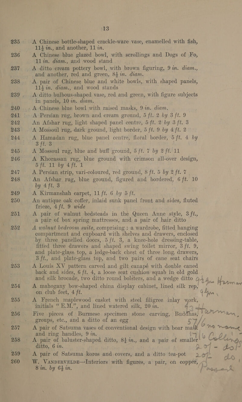 236 237 238 Q41 242 243 246 R47 248 249 250 251 2d2 253 254 256 259 259 260 13 A Chinese bottle-shaped crackle-ware vase, enamelled with fish, 114 im., and another, 11 in. A Chinere blue glazed bowl, with scrollings and wee of Fo, 11 in. diam., and wood stand and another, red and green, 84 in. diam. A. pair of Chinese blue and white bowls, with shaped panels, 114 in. diam., and wood stands in panels, 10 i. diam. A Persian rug, brown and cream ground, 5 ft. 2 by 3 ft. 9 An Afshar rug, light shaped panel centre, 5 ft. 2° by 3 ft. 3 o fra gene: A Mossoul rug, blue and buff ground, 5 ft. 7 by 2 ft. Nt A Khoragsan rug, blue ground with crimson all-over design, OTe ie are, 1 A. Persian strip, vari-coloured, red ground, 8 ft. 5 by Ate ty An Afshar. rug, blue ground, figured and bordered, 6 ft. 10 by 4ft. 3. A Kirmanshah carpet, W ft. 6 by 5 ft. An antique oak coffer, inlaid sunk panel front and sides, fluted frieze, 4 ft. 9 wide A pair of walnut bedsteads in “he Queen nde style, 3.ft., a pair of box spring mattresses, and. a pair of hair ditto A walnut bedroom suite, ia aeetan : a wardrobe, fitted hanging compartment and cupboard with shelves and drawers, enclosed -by three panelled. doors, 5 ft. 3, a knee-hole dressing-table, fitted three drawers and shaped swing toilet mirror, 3 ft. 9, and plate-glass. top, a ledge-back chest of three-long. drawers, 3 ft., and plate-glass top, and two pairs of cane seat chairs A Louis XV pattern carved and gilt canapé with double caned back and sides, 6 ft. 4, a loose seat cushion squab in old gold . and silk brocade, two ditto round bolsters, and a wedge ditto OA 4 A mahogany bow-shaped china display cabinet, lined silk rep, a Hn byte bee on club feet, 4 ft. 4 ta ‘ A French maplewood casket with steel filigree inlay » age initials “ E.M.”, and lined watered silk, 20 an. RO ahh Five pieces of Burmese specimen - stone carving Buddhas, YO ton : groups, etc., and a ditto of an egg A pair of ae Sac vases of conventional design with boar oe G. 1 Wisi and ring handles, 9 in. Is | in fh Dy. | A pair of baluster- pores ditto, 841m., and a Bate es smaller’ 5 oat Ay ditto, 6 uw. VOT Ss ho / A pair of Satsuma koros oe covers, and a ditto tea-pot 2o7 W. VANDERVELDE—Interiors with figures, a pair, on copper,