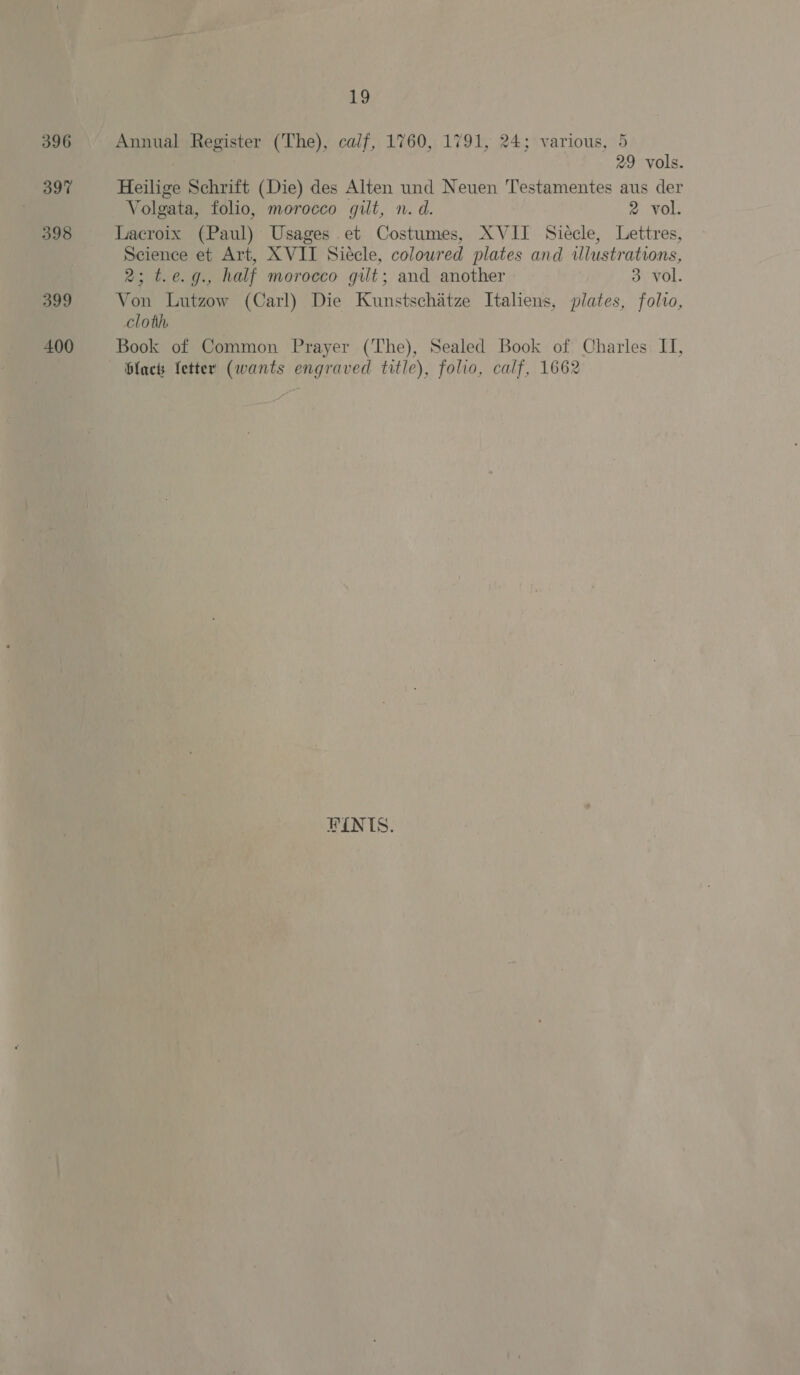396 397 398 399 400 19 Annual Register (The), calf, 1760, 1791, 24; various, 5 29 vols. Heilige Schrift (Die) des Alten und Neuen Testamentes aus der Volgata, folio, morocco gilt, n. d. 2 vol. Lacroix (Paul) Usages et Costumes, XVII Siecle, Lettres, Science et Art, XVIT Siecle, coloured plates and illustrations, 2; t.e.g., half morocco gilt; and another 3 vol. Von Lutzow (Carl) Die Kunstschatze Italiens, plates, folio, cloth Book of Common Prayer (The), Sealed Book of Charles II, blacks letter (wants engraved title), folio, calf, 1662 RINIS.