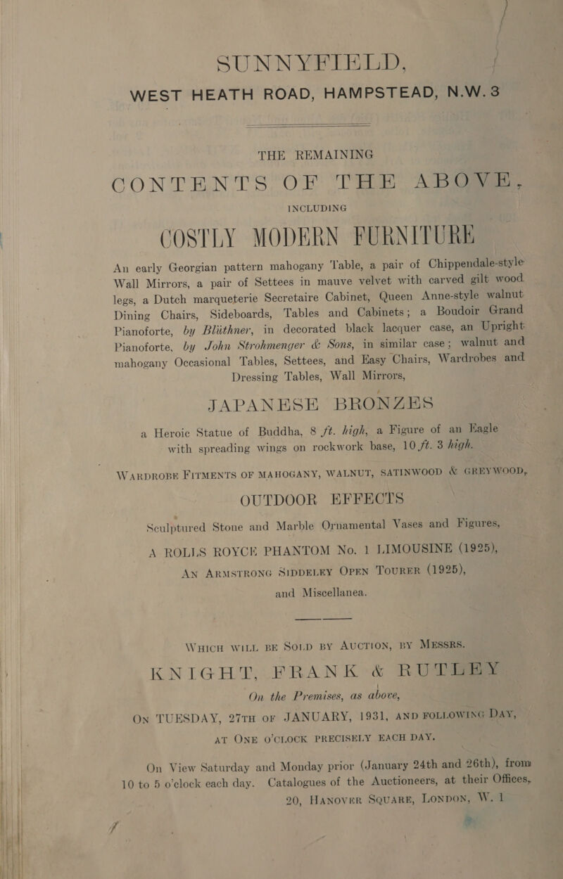 SUNNYFIELD, 9 am WEST HEATH ROAD, HAMPSTEAD, N.W.3   THE REMAINING CONTENTS OF THE Abie INCLUDING COSTLY MODERN FURNITURE An early Georgian pattern mahogany Table, a pair of Chippendale-style Wall Mirrors, a pair of Settees in mauve velvet with carved gilt wood legs, a Dutch marqueterie Secretaire Cabinet, Queen Anne-style walnut Dining Chairs, Sideboards, Tables and Cabinets; a Boudoir Grand Pianoforte, by Bliithner, in decorated black lacquer case, an Upright Pianoforte, by John Strohmenger &amp; Sons, in similar case ; walnut and mahogany Occasional Tables, Settees, and Hasy ‘Chairs, Wardrobes and Dressing Tables, Wall Mirrors, JAPANESE BRONZES a Heroic Statue of Buddha, 8 ft. high, a Figure of an Eagle with spreading wings on rockwork base, 10 St. 3 high. WARDROBE FITMENTS OF MAHOGANY, WALNUT, SATINWOOD &amp; GREY WOOD, OUTDOOR EFFECTS Sculptured Stone and Marble Ornamental Vases and Figures, A ROLLS ROYCE PHANTOM No. 1 LIMOUSINE (1925), An ARMSTRONG SIDDELEY OPEN TOURER (1925), and Miscellanea. WHICH WILL BE Soup By AUCTION, BY MESSRS. KNIGHT. FRANK &amp; RUD On the Premises, as above, On TUESDAY, 27TH or JANUARY, 1931, AND FOLLOWING Day, AT ONE O'CLOCK PRECISELY EACH DAY. On View Saturday and Monday prior (January 24th and 26th), from 10 to 5 o'clock each day. Catalogues of the Auctioneers, at their Offices,