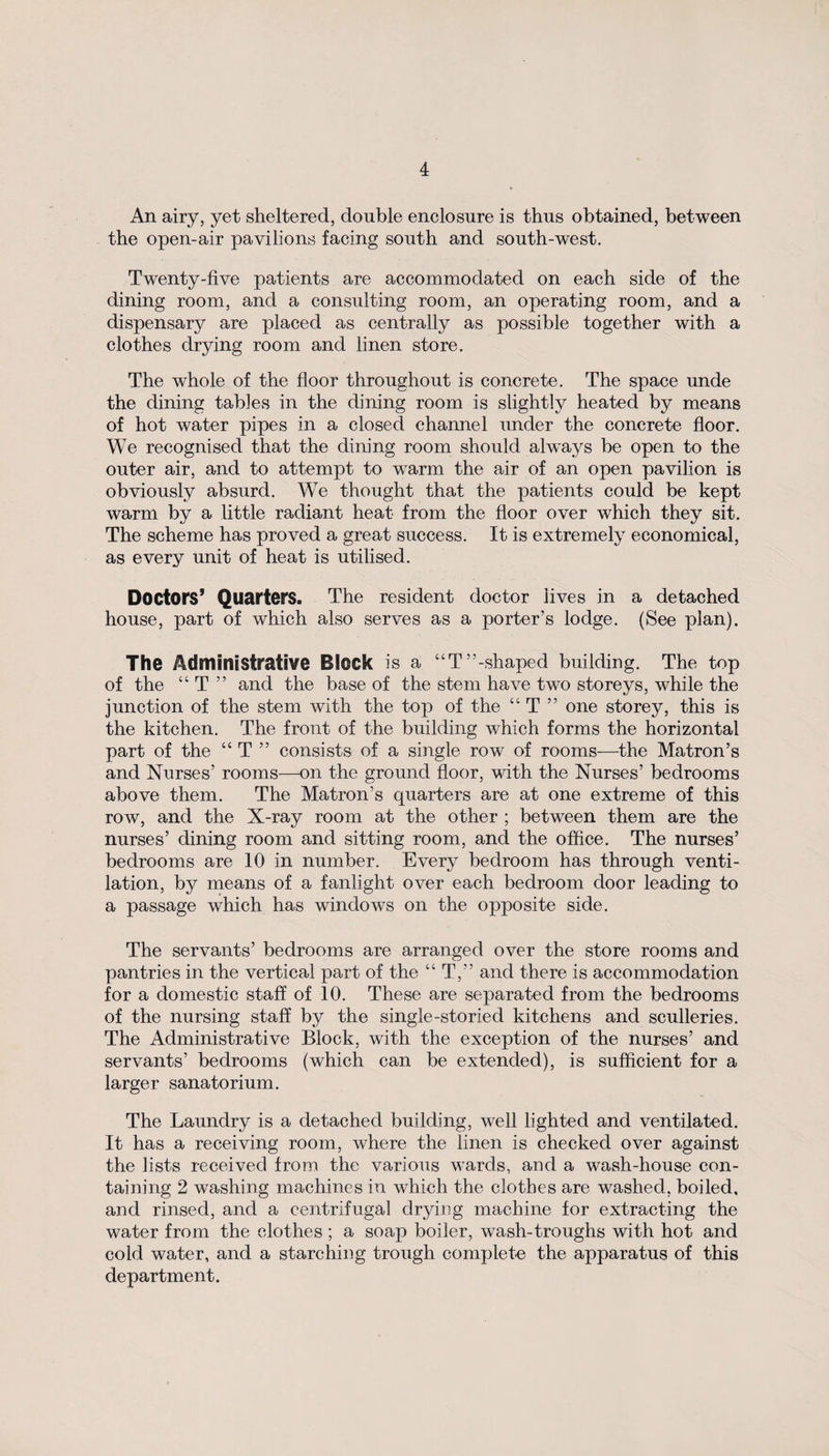 An airy, yet sheltered, double enclosure is thus obtained, between the open-air pavilions facing south and south-west. Twenty-five patients are accommodated on each side of the dining room, and a consulting room, an operating room, and a dispensary are placed as centrally as possible together with a clothes drying room and linen store. The whole of the floor throughout is concrete. The space unde the dining tables in the dining room is slightly heated by means of hot water pipes in a closed channel under the concrete floor. We recognised that the dining room should always be open to the outer air, and to attempt to wrarm the air of an open pavilion is obviously absurd. We thought that the patients could be kept warm by a little radiant heat from the floor over which they sit. The scheme has proved a great success. It is extremely economical, as every unit of heat is utilised. Doctors’ Quarters. The resident doctor lives in a detached house, part of which also serves as a porter’s lodge. (See plan). The Administrative Block is a “T’’-shaped building. The top of the “ T ” and the base of the stem have two storeys, while the junction of the stem with the top of the “ T ” one storey, this is the kitchen. The front of the building which forms the horizontal part of the “ T ” consists of a single row of rooms—the Matron’s and Nurses’ rooms—on the ground floor, with the Nurses’ bedrooms above them. The Matron’s quarters are at one extreme of this row, and the X-ray room at the other ; between them are the nurses’ dining room and sitting room, and the office. The nurses’ bedrooms are 10 in number. Every bedroom has through venti¬ lation, by means of a fanlight over each bedroom door leading to a passage which has windows on the opposite side. The servants’ bedrooms are arranged over the store rooms and pantries in the vertical part of the “ T,” and there is accommodation for a domestic staff of 10. These are separated from the bedrooms of the nursing staff by the single-storied kitchens and sculleries. The Administrative Block, with the exception of the nurses’ and servants’ bedrooms (which can be extended), is sufficient for a larger sanatorium. The Laundry is a detached building, well lighted and ventilated. It has a receiving room, where the linen is checked over against the lists received from the various wards, and a wash-house con¬ taining 2 washing machines in which the clothes are washed, boiled, and rinsed, and a centrifugal drying machine for extracting the water from the clothes ; a soap boiler, wash-troughs with hot and cold water, and a starching trough complete the apparatus of this department.
